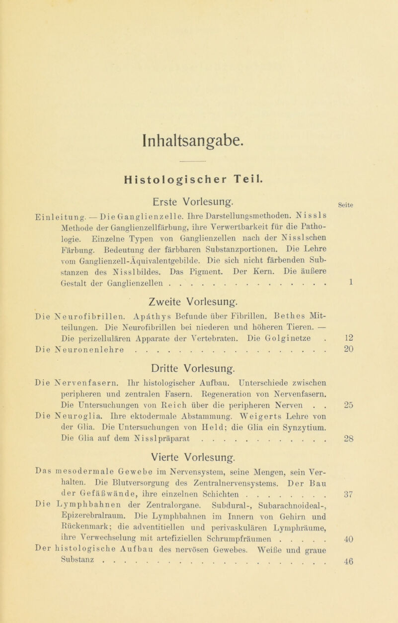 Inhaltsangabe. Histologischer Teil. Erste Vorlesung. E i nl e i tu n g. — D i e G an gl i enz e 11 e. Ihre Darstellungsmethoden. N i s s 1 s Methode der Ganglienzellfärbung, ihre Verwertbarkeit für die Patho- logie. Einzelne Typen von Ganglienzellen nach der Nisslsehen Färbung. Bedeutung der färbbaren Substanzportionen. Die Lehre vom Ganglienzell-Äquivalentgebilde. Die sich nicht färbenden Sub- stanzen des Nisslbildes. Das Pigment. Der Kern. Die äußere Gestalt der Ganglienzellen Zweite Vorlesung. Die Neurofibrillen. Apäthys Befunde über Fibrillen. Bethes Mit- teilungen. Die Neurofibrillen bei niederen und höheren Tieren. — Die perizellulären Apparate der Vertebraten. Die Golginetze D i e N e u r o n e n 1 e h r e Dritte Vorlesung. Die Nervenfasern. Ihr histologischer Aufbau. Unterschiede zwischen peripheren und zentralen Fasern. Regeneration von Nervenfasern. Die Untersuchungen von Reich über die peripheren Nerven . . Die Neuroglia. Ihre ektodermale Abstammung. Weigerts Lehre von der Glia. Die Untersuchungen von Held; die Glia ein Synzytium. Die Glia auf dem Ni ssl präparat Vierte Vorlesung. Das m eso dermale Gewebe im Nervensystem, seine Mengen, sein Ver- halten. Die Blutversorgung des Zentralnervensystems. Der Bau der Gefäßwände, ihre einzelnen Schichten Die Ly mph bahnen der Zentralorgane. Subdural-, Subarachnoideal-, Epizerebralraum. Die Lymphbahnen im Innern von Gehirn und Rückenmark; die adventitiellen und perivaskulären Lymphräume, ihre Verwechselung mit artefiziellen Schrumpfräumen Der histologische Aufbau des nervösen Gewebes. Weiße und graue Substanz Seite 1 12 20 25 28 37 40 46