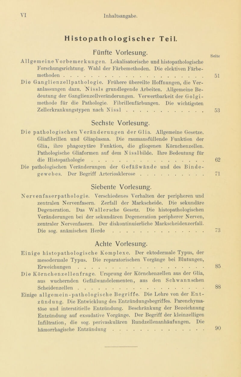 Histopathologischer Teil. Fünfte Vorlesung. Seit AllgemeineVorbemerkungen. Lokalisatorische und histopatho logische Forschungsrichtung. Wahl der Färbemethoden. Die elektiven Färbe- methoden 51 Die Ganglienzellpathologie. Frühere übereilte Hoffnungen, die Ver- anlassungen dazu. Nissls grundlegende Arbeiten. Allgemeine Be- deutung der Ganglienzellveränderungen. Verwertbarkeit der Golgi- methode für die Pathologie. Fibrillenfärbungen. Die wichtigsten Zellerkrankungstypen nach Nissl 53 Sechste Vorlesung. Die pathologischen Veränderungen der Glia. Allgemeine Gesetze. Gliafibrillen und Gliaplasma. Die raumausfüllende Funktion der Glia, ihre phagozytäre Funktion, die gliogenen Körnchenzellen. Pathologische Gliaformen auf dem Nisslbilde. Ihre Bedeutung für die Histopathologie 62 Die pathologischen Veränderungen der Gefäßwände und des Binde- gewebes. Der Begriff Arteriosklerose 71 Siebente Vorlesung. Nervenfaserpathologie. Verschiedenes Verhalten der peripheren und zentralen Nervenfasern. Zerfall der Markscheide. Die sekundäre Degeneration. Das Wallersche Gesetz. Die histopathologischen Veränderungen bei der sekundären Degeneration peripherer Nerven, zentraler Nervenfasern. Der diskontinuierliche Markscheidenzerfall. Die sog. anämischen Herde 73 Achte Vorlesung. Einige histopathologische Komplexe. Der ektodermale Typus, der mesodermale Typus. Die reparatorischen Vorgänge bei Blutungen, Erweichungen 85 Die Körnchenzellenfrage. Ursprung der Körnchenzellen aus der Glia, aus wuchernden Gefäßwandelementen, aus den Sch wann sehen Scheidenzellen 88 Einige allgemein-pathologische Begriffe. Die Lehre von der Ent- zündung. Die Entwicklung des Entzündungsbegriffes. Parenchyma- töse und interstitielle Entzündung. Beschränkung der Bezeichnung Entzündung auf exsudative Vorgänge. Der Begriff der kleinzelligen Infiltration, die sog. perivaskulären Rundzellenanhäufungen. Die hämorrhagische Entzündung