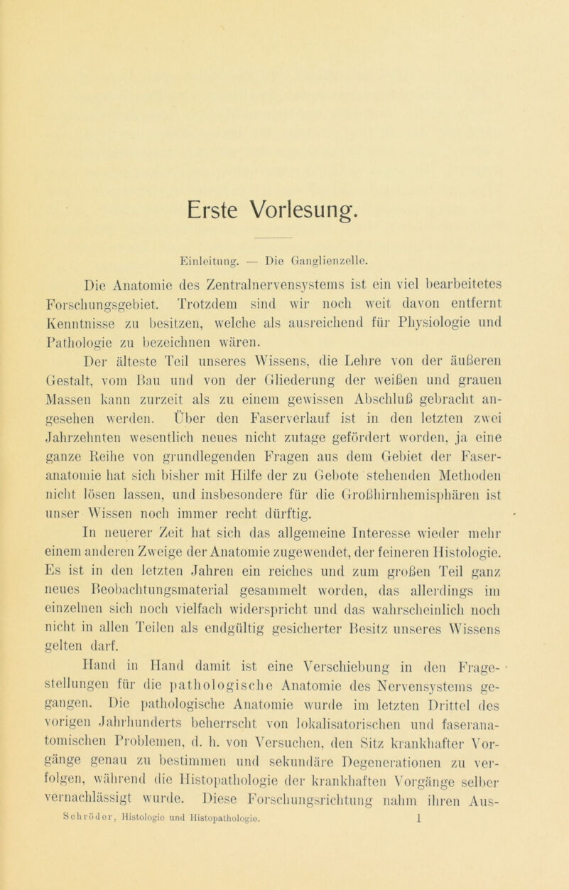 Erste Vorlesung. Einleitung. — Die Ganglienzelle. Die Anatomie des Zentralnervensystems ist ein viel bearbeitetes Forschungsgebiet. Trotzdem sind wir noch weit davon entfernt Kenntnisse zu besitzen, welche als ausreichend für Physiologie und Pathologie zu bezeichnen wären. Der älteste Teil unseres Wissens, die Lehre von der äußeren Gestalt, vom Bau und von der Gliederung der weißen und grauen Massen kann zurzeit als zu einem gewissen Abschluß gebracht an- gesehen werden. Über den Faserverlauf ist in den letzten zwei Jahrzehnten wesentlich neues nicht zutage gefördert worden, ja eine ganze Reihe von grundlegenden Fragen aus dem Gebiet der Faser- anatomie hat sich bisher mit Hilfe der zu Gebote stehenden Methoden nicht lösen lassen, und insbesondere für die Großhirnhemisphären ist unser Wissen noch immer recht dürftig. In neuerer Zeit hat sich das allgemeine Interesse wieder mehr einem anderen Zweige der Anatomie zugewendet, der feineren Histologie. Es ist in den letzten Jahren ein reiches und zum großen Teil ganz neues Beobachtungsmaterial gesammelt worden, das allerdings im einzelnen sich noch vielfach widerspricht und das wahrscheinlich noch nicht in allen Teilen als endgültig gesicherter Besitz unseres Wissens gelten darf. Hand in Hand damit ist eine Verschiebung in den Frage- • Stellungen für die pathologische Anatomie des Nervensystems ge- gangen. Die pathologische Anatomie wurde im letzten Drittel des vorigen Jahrhunderts beherrscht von lokalisatorischen und faserana- tomischen Problemen, d. h. von Versuchen, den Sitz krankhafter Vor- gänge genau zu bestimmen und sekundäre Degenerationen zu ver- folgen, während die Histopathologie der krankhaften Vorgänge selber vernachlässigt wurde. Diese Forschungsrichtung nahm ihren Aus-