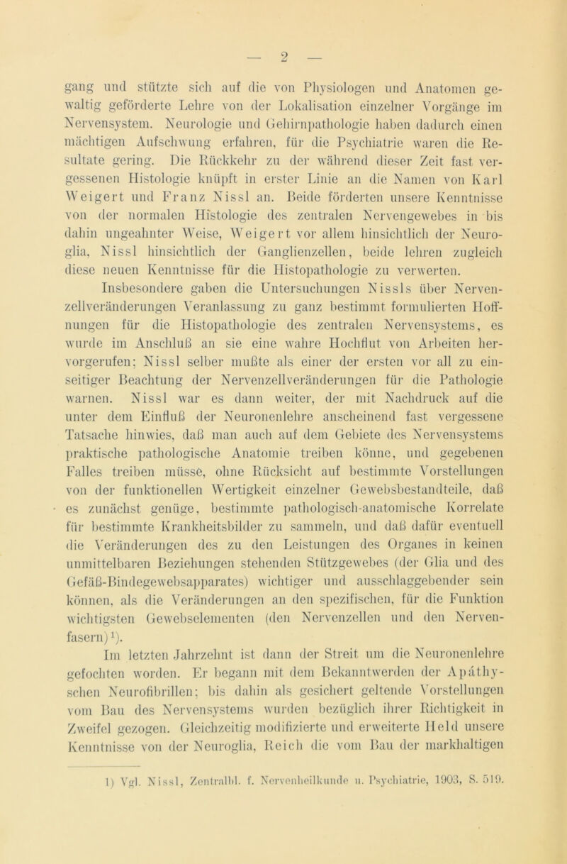 gang und stützte sich auf die von Physiologen und Anatomen ge- waltig geförderte Lehre von der Lokalisation einzelner Vorgänge im Nervensystem. Neurologie und Gehirnpathologie haben dadurch einen mächtigen Aufschwung erfahren, für die Psychiatrie waren die Re- sultate gering. Die Rückkehr zu der während dieser Zeit fast ver- gessenen Histologie knüpft in erster Linie an die Namen von Karl Weigert und Franz Nissl an. Beide förderten unsere Kenntnisse von der normalen Histologie des zentralen Nervengewebes in bis dahin ungeahnter Weise, Weigert vor allem hinsichtlich der Neuro- glia, Nissl hinsichtlich der Ganglienzellen, beide lehren zugleich diese neuen Kenntnisse für die Histopathologie zu verwerten. Insbesondere gaben die Untersuchungen Nissls über Nerven- zellveränderungen Veranlassung zu ganz bestimmt formulierten Hoff- nungen für die Histopathologie des zentralen Nervensystems, es wurde im Anschluß an sie eine wahre Hochflut von Arbeiten her- vorgerufen; Nissl selber mußte als einer der ersten vor all zu ein- seitiger Beachtung der Nervenzellveränderungen für die Pathologie warnen. Nissl war es dann weiter, der mit Nachdruck auf die unter dem Einfluß der Neuronenlehre anscheinend fast vergessene Tatsache hinwies, daß man auch auf dem Gebiete des Nervensystems praktische pathologische Anatomie treiben könne, und gegebenen Falles treiben müsse, ohne Rücksicht auf bestimmte Vorstellungen von der funktionellen Wertigkeit einzelner Gewebsbestandteile, daß • es zunächst genüge, bestimmte pathologisch-anatomische Korrelate für bestimmte Krankheitsbilder zu sammeln, und daß dafür eventuell die Veränderungen des zu den Leistungen des Organes in keinen unmittelbaren Beziehungen stehenden Stützgewebes (der Glia und des Gefäß-Bindegewebsapparates) wichtiger und ausschlaggebender sein können, als die Veränderungen an den spezifischen, für die Funktion wichtigsten Gewebselementen (den Nervenzellen und den Nerven- fasern) i). Im letzten Jahrzehnt ist dann der Streit um die Neuronenlehre gefochten worden. Er begann mit dem Bekanntwerden der Apätliy- schen Neurofibrillen; bis dahin als gesichert geltende Vorstellungen vom Bau des Nervensystems wurden bezüglich ihrer Richtigkeit in Zweifel gezogen. Gleichzeitig modifizierte und erweiterte Held unsere Kenntnisse von der Neuroglia, Reich die vom Bau der markhaltigen 1) Vgl. Nissl, Zentral!)!, f. Nervenheilkunde u. Psychiatrie, 1903, S. 519.