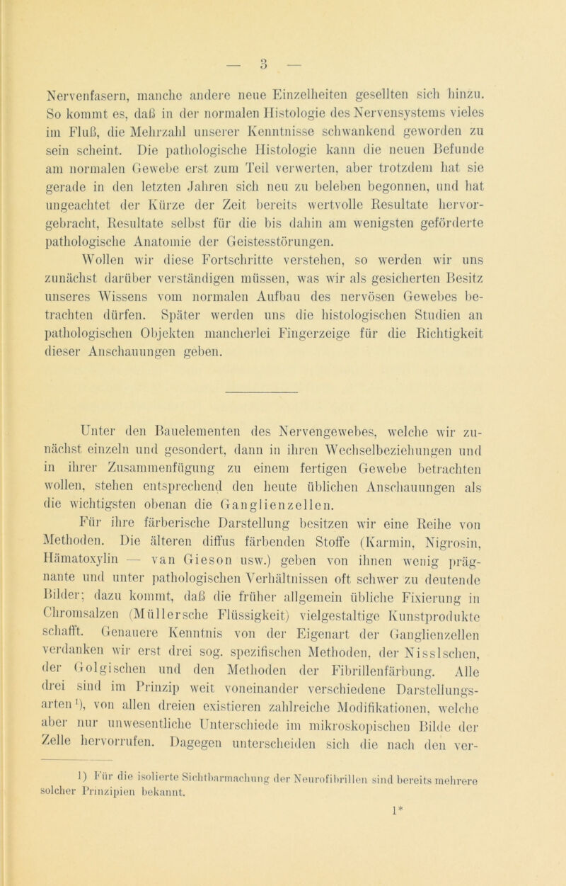 Nervenfasern, manche andere neue Einzelheiten gesellten sich hinzu. So kommt es, daß in der normalen Histologie des Nervensystems vieles im Fluß, die Mehrzahl unserer Kenntnisse schwankend geworden zu sein scheint. Die pathologische Histologie kann die neuen Befunde am normalen Gewebe erst zum Teil verwerten, aber trotzdem hat sie gerade in den letzten Jahren sich neu zu beleben begonnen, und hat ungeachtet der Kürze der Zeit bereits wertvolle Resultate hervor- gebracht, Resultate selbst für die bis dahin am wenigsten geförderte pathologische Anatomie der Geistesstörungen. Wollen wir diese Fortschritte verstehen, so werden wir uns zunächst darüber verständigen müssen, was wir als gesicherten Besitz unseres Wissens vom normalen Aufbau des nervösen Gewebes be- trachten dürfen. Später werden uns die histologischen Studien an pathologischen Objekten mancherlei Fingerzeige für die Richtigkeit dieser Anschauungen geben. Unter den Bauelementen des Nervengewebes, welche wir zu- nächst einzeln und gesondert, dann in ihren Wechselbeziehungen und in ihrer Zusammenfügung zu einem fertigen Gewebe betrachten wollen, stehen entsprechend den heute üblichen Anschauungen als die wichtigsten obenan die Ganglienzellen. Für ihre färberische Darstellung besitzen wir eine Reihe von Methoden. Die älteren diffus färbenden Stoffe (Karmin, Nigrosin, Hämatoxylin — van Gieson usw.) geben von ihnen wenig präg- nante und unter pathologischen Verhältnissen oft schwer zu deutende Bilder; dazu kommt, daß die früher allgemein übliche Fixierung in Chromsalzen (Müllersche Flüssigkeit) vielgestaltige Kunstprodukte schafft. Genauere Kenntnis von der Eigenart der Ganglienzellen verdanken wir erst drei sog. spezifischen Methoden, der Nisslsehen, der Golgischen und den Methoden der Fibrillenfärbung. Alle drei sind im Prinzip weit voneinander verschiedene Darstellungs- arten1), von allen dreien existieren zahlreiche Modifikationen, welche aber nur unwesentliche Unterschiede im mikroskopischen Bilde der Zelle hervorrufen. Dagegen unterscheiden sich die nach den ver- 1) bür die isolierte Sichtbarmachung der Neurofibrillen solcher Prinzipien bekannt. sind bereits mehrere 1*