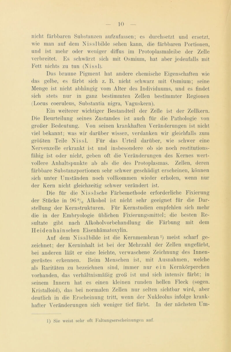 nicht färbbaren Substanzen aufzufassen; cs durchsetzt und ersetzt, wie man auf dem Nisslbilde sehen kann, die färbbaren Portionen, und ist mehr oder weniger diffus im Protoplasmaleibe der Zelle verbreitet. Es schwärzt sich mit Osmium, hat aber jedenfalls mit Fett nichts zu tun (Nissl). Das braune Pigment hat andere chemische Eigenschaften wie das gelbe, es färbt sich z. B. nicht schwarz mit Osmium; seine Menge ist nicht abhängig vom Alter des Individuums, und es findet sich stets nur in ganz bestimmten Zellen bestimmter Regionen (Locus coeruleus, Substantia nigra, Vaguskern). Ein weiterer wichtiger Bestandteil der Zelle ist der Zellkern. Die Beurteilung seines Zustandes ist auch für die Pathologie von großer Bedeutung. Von seinen krankhaften Veränderungen ist nicht viel bekannt; was wir darüber wissen, verdanken wir gleichfalls zum größten Teile Nissl. Für das Urteil darüber, wie schwer eine Nervenzelle erkrankt ist und insbesondere ob sie noch restitutions- fähig ist oder nicht, geben oft die Veränderungen des Kernes wert- vollere Anhaltspunkte ab als die des Protoplasmas. Zellen, deren färbbare Substanzportionen sehr schwer geschädigt erscheinen, können sich unter Umständen noch vollkommen wieder erholen, wenn nur der Kern nicht gleichzeitig schwer verändert ist. Die für die Nissl sehe Färbemethode erforderliche Fixierung der Stücke in 96°/0 Alkohol ist nicht sehr geeignet für die Dar- stellung der Kernstrukturen. Für Kernstudien empfehlen sich mehr die in der Embryologie üblichen Fixierungsmittel; die besten Re- sultate gibt nach Alkoholvorbehandlung die Färbung mit dem Heidenhainsehen Eisenhämatoxylin. Auf dem Nisslbilde ist die Kernmembran1) meist scharf ge- zeichnet; der Kerninhalt ist bei der Mehrzahl der Zellen ungefärbt, bei anderen läßt er eine leichte, verwaschene Zeichnung des Innen- gerüstes erkennen. Beim Menschen ist, mit Ausnahmen, welche als Raritäten zu bezeichnen sind, immer nur ein Kernkörperchen vorhanden, das verhältnismäßig groß ist und sich intensiv färbt; in seinem Innern hat es einen kleinen runden hellen Fleck (sogen. Kristalloid), das bei normalen Zellen nur selten sichtbar wird, aber deutlich in die Erscheinung tritt, wenn der Nukleolus infolge krank- hafter Veränderungen sich weniger tief färbt. In der nächsten Um- 1) Sie weist sehr oft Faltungserscheinungeil auf.