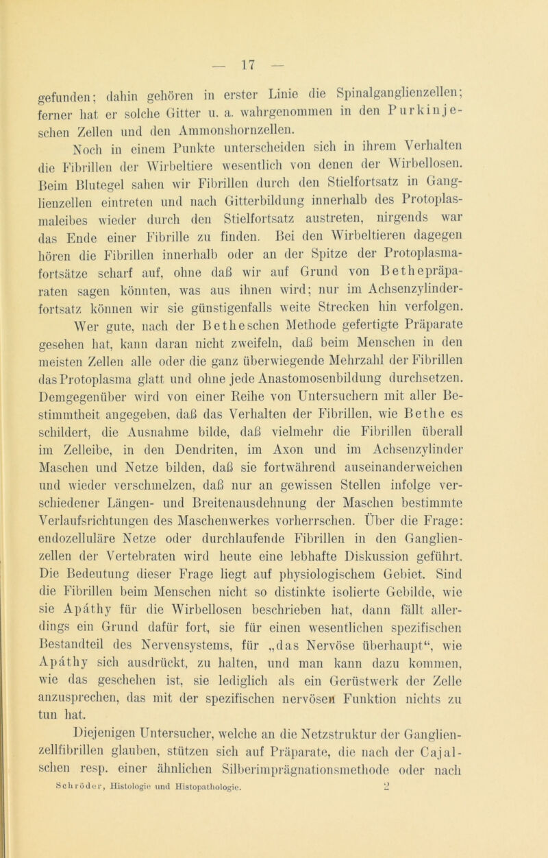 gefunden; dahin gehören in erster Linie die Spinalganglienzellen; ferner hat er solche Gitter u. a. wahrgenommen in den 1 ui kinje- schen Zellen und den Ammonshornzellen. Noch in einem Punkte unterscheiden sich in ihrem Verhalten die Fibrillen der Wirbeltiere wesentlich von denen der Wirbellosen. Beim Blutegel sahen wir Fibrillen durch den Stielfortsatz in Gang- lienzellen eintreten und nach Gitterbildung innerhalb des Protoplas- maleibes wieder durch den Stielfortsatz austreten, nirgends war das Ende einer Fibrille zu finden. Bei den Wirbeltieren dagegen hören die Fibrillen innerhalb oder an der Spitze der Protoplasma- fortsätze scharf auf, ohne daß wir auf Grund von Bethepräpa- raten sagen könnten, was aus ihnen wird; nur im Achsenzylinder- fortsatz können wir sie günstigenfalls weite Strecken hin verfolgen. Wer gute, nach der Betlieschen Methode gefertigte Präparate gesehen hat, kann daran nicht zweifeln, daß beim Menschen in den meisten Zellen alle oder die ganz überwiegende Mehrzahl der Fibrillen das Protoplasma glatt und ohne jede Anastomosenbildung durchsetzen. Demgegenüber wird von einer Reihe von Untersuchern mit aller Be- stimmtheit angegeben, daß das Verhalten der Fibrillen, wie Betlie es schildert, die Ausnahme bilde, daß vielmehr die Fibrillen überall im Zelleibe, in den Dendriten, im Axon und im Achsenzylinder Maschen und Netze bilden, daß sie fortwährend auseinanderweichen und wieder verschmelzen, daß nur an gewissen Stellen infolge ver- schiedener Längen- und Breitenausdehnung der Maschen bestimmte Verlaufsrichtungen des Maschenwerkes vorherrschen. Über die Frage: endozelluläre Netze oder durchlaufende Fibrillen in den Ganglien- zellen der Vertebraten wird heute eine lebhafte Diskussion geführt. Die Bedeutung dieser Frage liegt auf physiologischem Gebiet. Sind die Fibrillen beim Menschen nicht so distinkte isolierte Gebilde, wie sie Apäthy für die Wirbellosen beschrieben hat, dann fällt aller- dings ein Grund dafür fort, sie für einen wesentlichen spezifischen Bestandteil des Nervensystems, für „das Nervöse überhaupt“, wie Apäthy sich ausdrückt, zu halten, und man kann dazu kommen, wie das geschehen ist, sie lediglich als ein Gerüstwerk der Zelle anzusprechen, das mit der spezifischen nervösen Funktion nichts zu tun hat. Diejenigen Untersucher, welche an die Netzstruktur der Ganglien- zellfibrillen glauben, stützen sich auf Präparate, die nach der Cajal- sclien resp. einer ähnlichen Silberimprägnationsmethode oder nach Schröder, Histologie und Histopathologie. 2