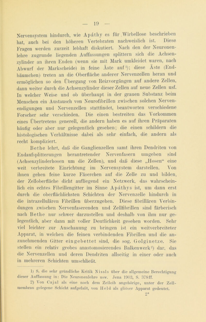 Nervensystem hindurch, wie Apätliy es für .Wirbellose beschrieben hat, auch bei den höheren Vertebraten nachweislich ist. Diese Fragen werden zurzeit lebhaft diskutiert. Nach den der Neuronen- lehre zugrunde liegenden Auffassungen splittern sich die Achsen- zylinder an ihren Enden (wenn sie mit Mark umkleidet waren, nach Abwurf der Markscheide) in feine Äste auf1)*, diese Äste (End- bäumchen) treten an die Oberfläche anderer Nervenzellen heran und ermöglichen so den Übergang von Reiz Vorgängen auf andere Zellen, dann weiter durch die Achsenzylinder dieser Zellen auf neue Zellen usf. In welcher Weise und ob überhaupt in der grauen Substanz beim Menschen ein Austausch von Neurofibrillen zwischen solchen Nerven- endigungen und Nervenzellen stattfindet, beantworten verschiedene Forscher sehr verschieden. Die einen bestreiten das Vorkommen eines Übertretens generell, die andern haben es auf ihren Präparaten häufig oder aber nur gelegentlich gesehen; die einen schildern die histologischen Verhältnisse dabei als sehr einfach, die andern als recht kompliziert. Betlie lehrt, daß die Ganglienzellen samt ihren Dendriten von Endaufsplitterungen herantretender Nervenfasern umgeben sind (Achsenzylinderhosen um die Zellen), und daß diese „Hosen“ eine weit verbreitete Einrichtung im Nervensystem darstellen. Von ihnen gehen feine kurze Fäserchen auf die Zelle zu und bilden, der Zelloberfläche dicht aufliegend ein Netzwerk, das wahrschein- lich ein echtes Fibrillengitter im Sinne Apäthys ist, um dann erst durch die oberflächlichsten Schichten der Nervenzelle hindurch in die intrazellulären Fibrillen überzugehen. Diese fibrillären Verbin- dungen zwischen Nervenfaserenden und Zellfibrillen sind färberisch nach Betlie nur schwer darzustellen und deshalb von ihm nur ge- legentlich, aber dann mit voller Deutlichkeit gesehen worden. Sehr viel leichter zur Anschauung zu bringen ist ein weitverbreiteter Apparat, in welchen die feinen verbindenden Fibrillen und die an- zunehmenden Gitter eingebettet sind, die sog. Golginetze. Sie stellen ein relativ grobes anastomosierendes Balkenwerk2) dar, das die Nervenzellen und deren Dendriten allseitig in einer oder auch in mehreren Schichten umschließt. 1) S. die sehr gründliche Kritik Nissls über die allgemeine Berechtigung dieser Auffassung in: Die Neuronenlehre usw. Jena 1903, S. 378ff. 2) Von Cajal als eine noch dem Zelleib angehürige, unter der Zell- membran gelegene Schicht aufgefaßt, von Held als gliöser Apparat gedeutet. 9*