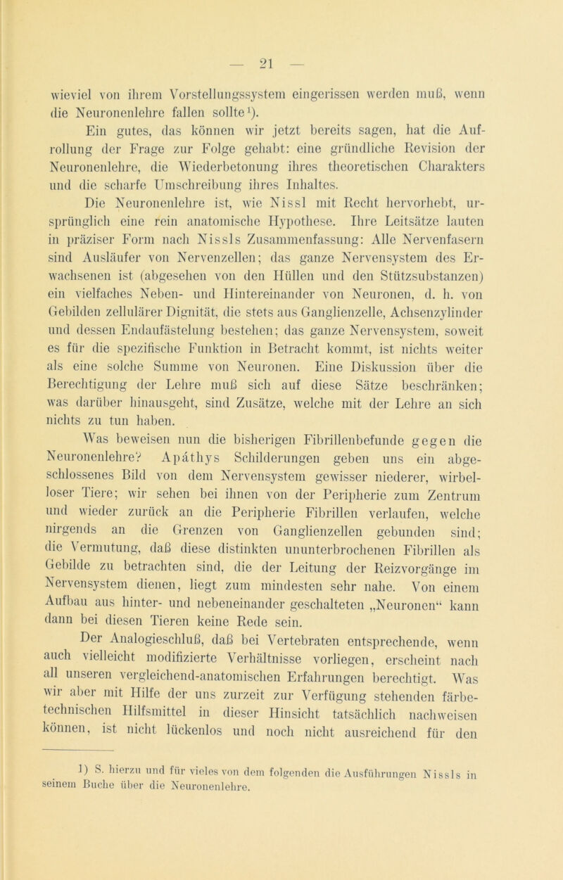 wieviel von ihrem Vorstellungssystem eingerissen werden muß, wenn die Neuronenlehre fallen sollte1). Ein gutes, das können wir jetzt bereits sagen, hat die Auf- rollung der Frage zur Folge gehabt: eine gründliche Revision der Neuronenlehre, die Wiederbetonung ihres theoretischen Charakters und die scharfe Umschreibung ihres Inhaltes. Die Neuronenlehre ist, wie Nissl mit Recht hervorhebt, ur- sprünglich eine rein anatomische Hypothese. Ihre Leitsätze lauten in präziser Form nach Nissls Zusammenfassung: Alle Nervenfasern sind Ausläufer von Nervenzellen; das ganze Nervensystem des Er- wachsenen ist (abgesehen von den Hüllen und den Stützsubstanzen) ein vielfaches Neben- und Hintereinander von Neuronen, d. h. von Gebilden zellulärer Dignität, die stets aus Ganglienzelle, Achsenzylinder und dessen Fndaufästelung bestehen; das ganze Nervensystem, soweit es für die spezifische Funktion in Betracht kommt, ist nichts weiter als eine solche Summe von Neuronen. Eine Diskussion über die Berechtigung der Lehre muß sich auf diese Sätze beschränken; was darüber hinausgeht, sind Zusätze, welche mit der Lehre an sich nichts zu tun haben. Was beweisen nun die bisherigen Fibrillenbefunde gegen die NeuronenlehreV Apäthys Schilderungen geben uns ein abge- schlossenes Bild von dem Nervensystem gewisser niederer, wirbel- loser Tiere; wir sehen bei ihnen von der Peripherie zum Zentrum und wieder zurück an die Peripherie Fibrillen verlaufen, welche nirgends an die Grenzen von Ganglienzellen gebunden sind; die Vermutung, daß diese distinkten ununterbrochenen Fibrillen als Gebilde zu betrachten sind, die der Leitung der Reizvorgänge im Nervensystem dienen, liegt zum mindesten sehr nahe. Von einem Aufbau aus hinter- und nebeneinander geschalteten „Neuronen“ kann dann bei diesen Tieren keine Rede sein. Der Analogieschluß, daß bei Vertebraten entsprechende, wenn auch vielleicht modifizierte Verhältnisse vorliegen, erscheint nach all unseren vergleichend-anatomischen Erfahrungen berechtigt. Was wir aber mit Hilfe der uns zurzeit zur Verfügung stehenden färbe- technischen Hilfsmittel in dieser Hinsicht tatsächlich nachweisen können, ist nicht lückenlos und noch nicht ausreichend für den 1) S. hierzu und für vieles von dem folgenden die Ausführungen Nissls in seinem Buche über die Neuronenlehre.