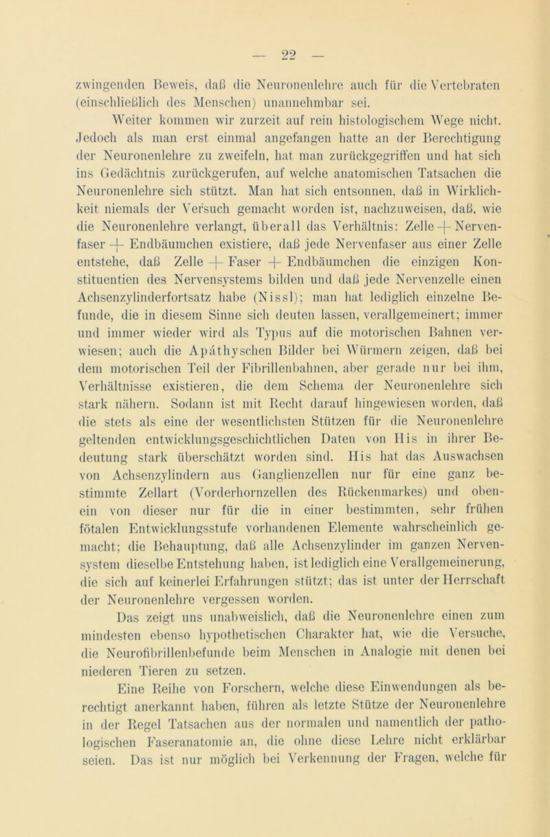 99 zwingenden Beweis, daß die Neuronenlehre auch für die Vertebraten (einschließlich des Menschen) unannehmbar sei. Weiter kommen wir zurzeit auf rein histologischem Wege nicht. Jedoch als man erst einmal angefangen hatte an der Berechtigung der Neuronenlehre zu zweifeln, hat man zurückgegriffen und hat sich ins Gedächtnis zurückgerufen, auf welche anatomischen Tatsachen die Neuronenlehre sich stützt. Man hat sich entsonnen, daß in Wirklich- keit niemals der Versuch gemacht worden ist, nachzuweisen, daß, wie die Neuronenlehre verlangt, überall das Verhältnis: Zelle -f- Nerven- faser -j- Endbäumchen existiere, daß jede Nervenfaser aus einer Zelle entstehe, daß Zelle Faser Endbäumchen die einzigen Kon- stituenten des Nervensystems bilden und daß jede Nervenzelle einen Achsenzylinderfortsatz habe (Nissl); man hat lediglich einzelne Be- funde, die in diesem Sinne sich deuten lassen, verallgemeinert; immer und immer wieder wird als Typus auf die motorischen Bahnen ver- wiesen; auch die Apäthyschen Bilder bei Würmern zeigen, daß bei dem motorischen Teil der Fibrillenbahnen, aber gerade nur bei ihm, Verhältnisse existieren, die dem Schema der Neuronenlehre sich stark nähern. Sodann ist mit Recht darauf hingewiesen worden, daß die stets als eine der wesentlichsten Stützen für die Neuronenlehre geltenden entwicklungsgeschichtlichen Daten von IIis in ihrer Be- deutung stark überschätzt worden sind. IIis hat das Auswachsen von Achsenzylindern aus Ganglienzellen nur für eine ganz be- stimmte Zellart (Vorderhornzellen des Rückenmarkes) und oben- ein von dieser nur für die in einer bestimmten, sehr frühen fötalen Entwicklungsstufe vorhandenen Elemente wahrscheinlich ge- macht; die Behauptung, daß alle Achsenzylinder im ganzen Nerven- system dieselbe Entstehung haben, ist lediglich eine Verallgemeinerung, die sich auf keinerlei Erfahrungen stützt; das ist unter der Herrschaft der Neuronenlehre vergessen worden. Das zeigt uns unabweislich, daß die Neuronenlehre einen zum mindesten ebenso hypothetischen Charakter hat, wie die Versuche, die Neurofibrillenbefunde beim Menschen in Analogie mit denen bei niederen Tieren zu setzen. Eine Reihe von Forschern, welche diese Einwendungen als be- rechtigt anerkannt haben, führen als letzte Stütze der Neuronenlehre in der Regel Tatsachen aus der normalen und namentlich der patho- logischen Faseranatomie an, die ohne diese Lehre nicht erklärbar seien. Das ist nur möglich bei Verkennung der Fragen, welche für