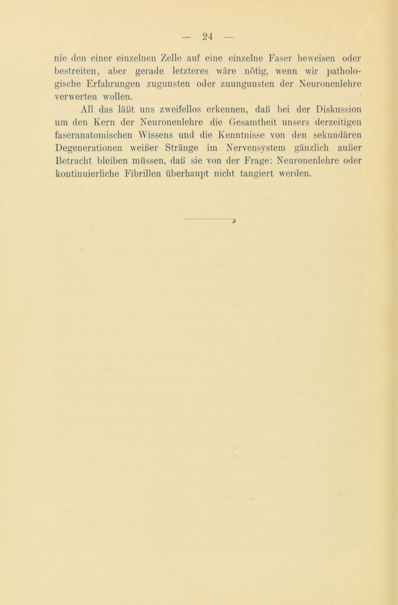 nie den einer einzelnen Zelle auf eine einzelne Faser beweisen oder bestreiten, aber gerade letzteres wäre nötig, wenn wir patholo- gische Erfahrungen zugunsten oder zuungunsten der Neuronenlehre verwerten wollen. All das läßt uns zweifellos erkennen, daß bei der Diskussion um den Kern der Neuronenlehre die Gesamtheit unsers derzeitigen faseranatomischen Wissens und die Kenntnisse von den sekundären Degenerationen weißer Stränge im Nervensystem gänzlich außer Betracht bleiben müssen, daß sie von der Frage: Neuronenlehre oder kontinuierliche Fibrillen überhaupt nicht tangiert werden.