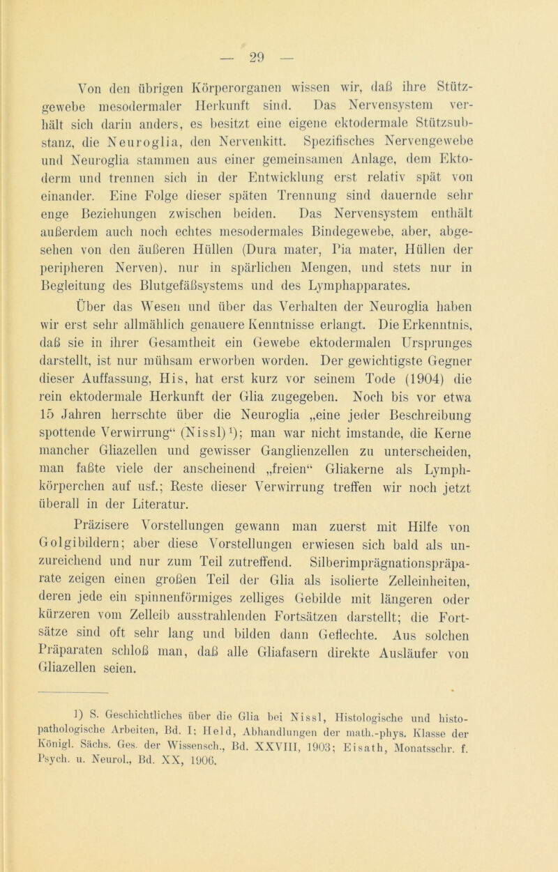 Von den übrigen Körperorganen wissen wir, daß ihre Stütz- gewebe inesodermaler Herkunft sind. Das Nervensystem ver- hält sich darin anders, es besitzt eine eigene ektodermale Stützsub- stanz, die Neuroglia, den Nervenkitt. Spezifisches Nervengewebe und Neuroglia stammen aus einer gemeinsamen Anlage, dem Ekto- derm und trennen sich in der Entwicklung erst relativ spät von einander. Eine Folge dieser späten Trennung sind dauernde sehr enge Beziehungen zwischen beiden. Das Nervensystem enthält außerdem auch noch echtes mesodermales Bindegewebe, aber, abge- sehen von den äußeren Hüllen (Dura mater, Pia mater, Hüllen der peripheren Nerven), nur in spärlichen Mengen, und stets nur in Begleitung des Blutgefäßsystems und des Lymphapparates. Über das Wesen und über das Verhalten der Neuroglia haben wir erst sehr allmählich genauere Kenntnisse erlangt. Die Erkenntnis, daß sie in ihrer Gesamtheit ein Gewebe ektodermalen Ursprunges darstellt, ist nur mühsam erworben worden. Der gewichtigste Gegner dieser Auffassung, His, hat erst kurz vor seinem Tode (1904) die rein ektodermale Herkunft der Glia zugegeben. Noch bis vor etwa 15 Jahren herrschte über die Neuroglia „eine jeder Beschreibung spottende Verwirrung“ (Nissl)1); man war nicht imstande, die Kerne mancher Gliazellen und gewisser Ganglienzellen zu unterscheiden, man faßte viele der anscheinend „freien“ Gliakerne als Lymph- körperchen auf usf.; Reste dieser Verwirrung treffen wir noch jetzt überall in der Literatur. Präzisere Vorstellungen gewann man zuerst mit Hilfe von Golgibildern; aber diese Vorstellungen erwiesen sich bald als un- zureichend und nur zum Teil zutreffend. Silberimprägnationspräpa- rate zeigen einen großen Teil der Glia als isolierte Zelleinheiten, deren jede ein spinnenförmiges zelliges Gebilde mit längeren oder kürzeren vom Zelleib ausstrahlenden Fortsätzen darstellt; die Fort- sätze sind oft sehr lang und bilden dann Geflechte. Aus solchen Präparaten schloß man, daß alle Gliafasern direkte Ausläufer von Gliazellen seien. D S- Geschichtliches über die Glia bei Nissl, Histologische und liisto- pathologische Arbeiten, Bd. I; Held, Abhandlungen der math.-phys. Klasse der Königl. Sachs. Ges. der Wissensch., Bd. XXVIII, 1903; Eisath, Monatsschr. f. Psych. u. Neurol., Bd. XX, 1906.