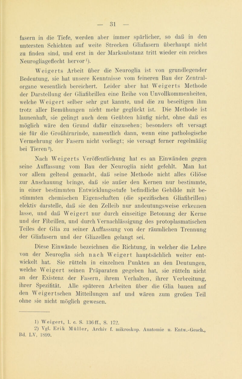 fasern in die Tiefe, werden aber immer spärlicher, so daß in den untersten Schichten auf weite Strecken Gliafasern überhaupt nicht, zu finden sind, und erst in der Marksubstanz tritt wieder ein reiches Neurogliageflecht hervorl). Weigerts Arbeit über die Neuroglia ist von grundlegender Bedeutung, sie hat unsere Kenntnisse vom feineren Bau der Zentral- organe wesentlich bereichert. Leider aber hat Weigerts Methode der Darstellung der Gliafibrillen eine Reihe von Unvollkommenheiten, welche Weigert selber sehr gut kannte, und die zu beseitigen ihm trotz aller Bemühungen nicht mehr geglückt ist. Die Methode ist launenhaft, sie gelingt auch dem Geübten häufig nicht, ohne daß es möglich wäre den Grund dafür einzusehen; besonders oft versagt sie für die Großhirnrinde, namentlich dann, wenn eine pathologische Vermehrung der Fasern nicht vorliegt; sie versagt ferner regelmäßig bei Tieren2). Nach Weigerts Veröffentlichung hat es an Einwänden gegen seine Auffassung vom Bau der Neuroglia nicht gefehlt. Man hat vor allem geltend gemacht, daß seine Methode nicht alles Gliöse zur Anschauung bringe, daß sie außer den Kernen nur bestimmte, in einer bestimmten Entwicklungsstufe befindliche Gebilde mit be- stimmten chemischen Eigenschaften (die spezifischen Gliafibrillen) elektiv darstelle, daß sie den Zelleib nur andeutungsweise erkennen lasse, und daß Weigert nur durch einseitige Betonung der Kerne und der Fibrillen, und durch Vernachlässigung des protoplasmatischen Teiles der Glia zu seiner Auffassung von der räumlichen Trennung der Gliafasern und der Gliazellen gelangt sei. Diese Einwände bezeichnen die Richtung, in welcher die Lehre von der Neuroglia sich nach Weigert hauptsächlich weiter ent- wickelt hat. Sie rütteln in einzelnen Punkten an den Deutungen, welche Weigert seinen Präparaten gegeben hat, sie rütteln nicht an der Existenz der Fasern, ihrem Verhalten, ihrer Verbreitung, ihrer Spezifität. Alle späteren Arbeiten über die Glia bauen auf den Weigertschen Mitteilungen auf und wären zum großen Teil ohne sie nicht möglich gewesen. D Weigert, 1. c. S. 136ff., S. 172. 2) Vgl. Erik Müller, Archiv f. mikroskop. Anatomie u. Entw.-Gesell., Bd. LV, 1899.