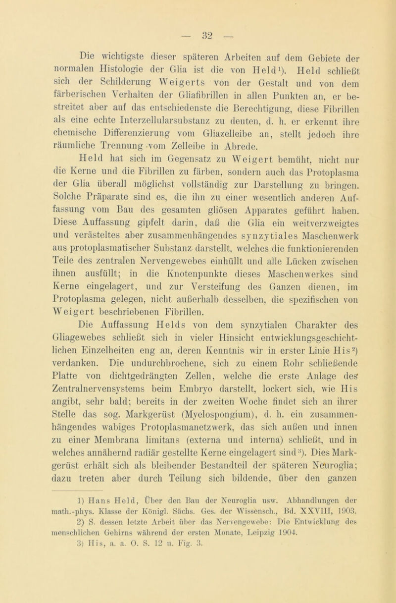 Die wichtigste dieser späteren Arbeiten auf dem Gebiete der normalen Histologie der Glia ist die von Held1). Held schließt sich der Schilderung Weigerts von der Gestalt und von dem färberischen A erhalten der Gliafibrillen in allen Punkten an, er be- streitet aber auf das entschiedenste die Berechtigung, diese Fibrillen als eine echte Interzellularsubstanz zu deuten, d. h. er erkennt ihre chemische Differenzierung vom Gliazelleibe an, stellt jedoch ihre räumliche Trennung -vom Zelleibe in Abrede. Held hat sich im Gegensatz zu Weigert bemüht, nicht nur die Kerne und die Fibrillen zu färben, sondern auch das Protoplasma der Glia überall möglichst vollständig zur Darstellung zu bringen. Solche Präparate sind es, die ihn zu einer wesentlich anderen Auf- fassung vom Bau des gesamten gliösen Apparates geführt haben. Diese Auffassung gipfelt darin, daß die Glia ein weitverzweigtes und verästeltes aber zusammenhängendes synzytiales Maschenwerk aus protoplasmatiseher Substanz darstellt, welches die funktionierenden Teile des zentralen Nervengewebes einhüllt und alle Lücken zwischen ihnen ausfüllt; in die Knotenpunkte dieses Maschenwerkes sind Kerne eingelagert, und zur Versteifung des Ganzen dienen, im Protoplasma gelegen, nicht außerhalb desselben, die spezifischen von Weigert beschriebenen Fibrillen. Die Auffassung Heids von dem synzytialen Charakter des Gliagewebes schließt sich in vieler Hinsicht entwicklungsgeschicht- lichen Einzelheiten eng an, deren Kenntnis wir in erster Linie His2) verdanken. Die undurchbrochene, sich zu einem Rohr schließende Platte von dichtgedrängten Zellen, welche die erste Anlage des Zentralnervensystems beim Embryo darstellt, lockert sich, wie His angibt, sehr bald; bereits in der zweiten Woche findet sich an ihrer Stelle das sog. Markgerüst (Myelospongium), d. h. ein zusammen- hängendes wabiges Protoplasmanetzwerk, das sich außen und innen zu einer Membrana limitans (externa und interna) schließt, und in welches annähernd radiär gestellte Kerne eingelagert sind3). Dies Mark- gerüst erhält sich als bleibender Bestandteil der späteren Nefuroglia; dazu treten aber durch Teilung sich bildende, über den ganzen 1) Hans Held, Über den Bau der Neuroglia usw. Abhandlungen der math.-phys. Klasse der Königl. Sachs. Ges. der Wissönscb., Bd. XXVIII, 1903. 2) S. dessen letzte Arbeit über das Nervengewebe: Die Entwicklung des menschlichen Gehirns während der ersten Monate, Leipzig 1904.