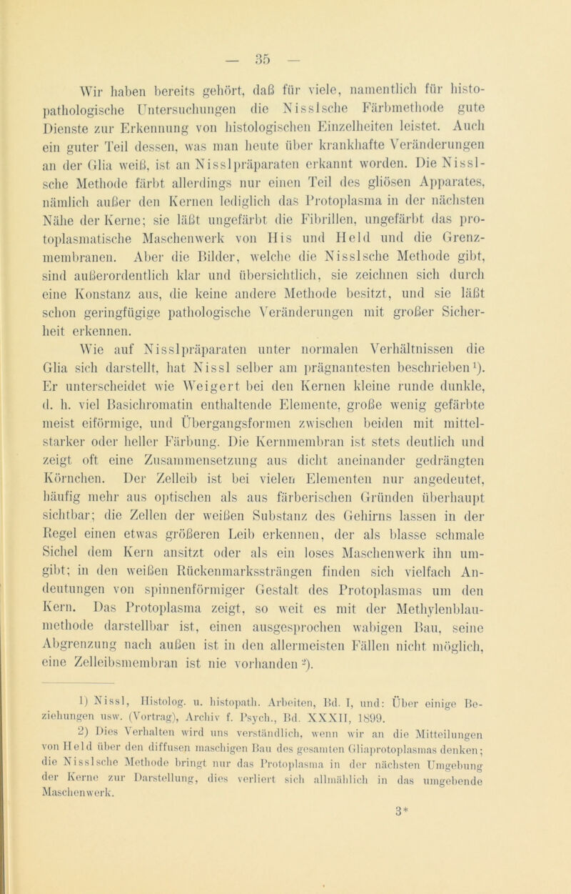 Wir haben bereits gehört, daß für viele, namentlich für histo- pathologische Untersuchungen die Nisslsche Färbinethode gute Dienste zur Erkennung von histologischen Einzelheiten leistet. Auch ein guter Teil dessen, was man heute über krankhafte Veränderungen an der Glia weiß, ist an Nisslpräparaten erkannt worden. Die Nissl- sche Methode färbt allerdings nur einen Teil des gliösen Apparates, nämlich außer den Kernen lediglich das Protoplasma in der nächsten Nähe der Kerne; sie läßt ungefärbt die Fibrillen, ungefärbt das pro- toplasmatische Maschenwerk von His und Held und die Grenz- membranen. Aber die Bilder, welche die Nisslsche Methode gibt, sind außerordentlich klar und übersichtlich, sie zeichnen sich durch eine Konstanz aus, die keine andere Methode besitzt, und sie läßt schon geringfügige pathologische Veränderungen mit großer Sicher- heit erkennen. Wie auf Nisslpräparaten unter normalen Verhältnissen die Glia sich darstellt, hat Nissl selber am prägnantesten beschrieben1 2). Er unterscheidet wie Weigert bei den Kernen kleine runde dunkle, d. h. viel Basichromatin enthaltende Elemente, große wenig gefärbte meist eiförmige, und Übergangsformen zwischen beiden mit mittel- starker oder heller Färbung. Die Kernmembran ist stets deutlich und zeigt oft eine Zusammensetzung aus dicht aneinander gedrängten Körnchen. Der Zelleib ist bei vielen Elementen nur angedeutet, häufig mehr aus optischen als aus färberischen Gründen überhaupt sichtbar; die Zellen der weißen Substanz des Gehirns lassen in der Regel einen etwas größeren Leib erkennen, der als blasse schmale Sichel dem Kern ansitzt oder als ein loses Maschenwerk ihn um- gibt; in den weißen Rückenmarkssträngen finden sich vielfach An- deutungen von spinnenförmiger Gestalt des Protoplasmas um den Kern. Das Protoplasma zeigt, so weit es mit der Methylenblau- methode darstellbar ist, einen ausgesprochen wabigen Bau, seine Abgrenzung nach außen ist in den allermeisten Fällen nicht möglich, eine Zelleibsmembran ist nie vorhanden 1) Nissl, Histolog. u. histopatli. Arbeiten, Bel. T, und: Über einige Be- ziehungen usw. (Vortrag), Archiv f. Psych., Bd. XXXII, 1899. 2) Dies Verhalten wird uns verständlich, wenn wir an die Mitteilungen von Held über den diffusen maschigen Bau des gesamten Gliaprotoplasmas denken; ss c e Methode hnngt nur das Protoplasma in der nächsten Umgebung der Kerne zur Darstellung, dies verliert sich allmählich in das umgebende Maschenwerk. 3*