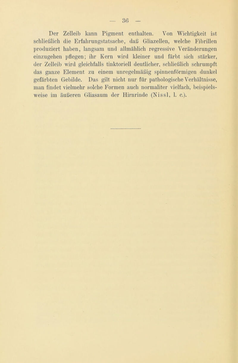 Der Zelleib kann Pigment enthalten. Von Wichtigkeit ist schließlich die Erfahrungstatsache, daß Gliazellen, welche Fibrillen produziert haben, langsam und allmählich regressive Veränderungen einzugehen pflegen; ihr Kern wird kleiner und färbt sich stärker, der Zelleib wird gleichfalls tinktoriell deutlicher, schließlich schrumpft das ganze Element zu einem unregelmäßig spinnenförmigen dunkel gefärbten Gebilde. Das gilt nicht nur für pathologische Verhältnisse, man findet vielmehr solche Formen auch normaliter vielfach, beispiels- weise im äußeren Gliasaum der Hirnrinde (Nissl, 1. c.).