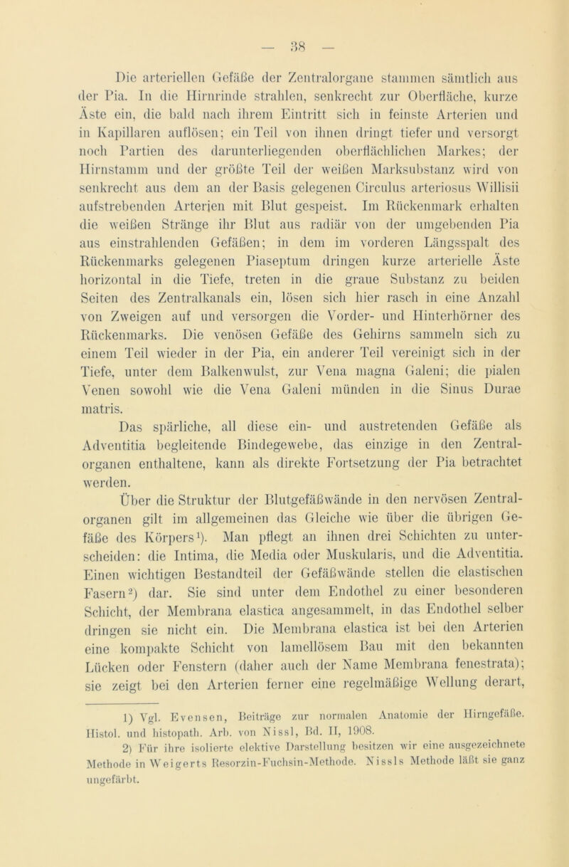 Die arteriellen Gefäße der Zentralorgane stammen sämtlich aus der Pia. In die Hirnrinde strahlen, senkrecht zur Oberfläche, kurze Äste ein, die bald nach ihrem Eintritt sich in feinste Arterien und in Kapillaren auflösen; ein Teil von ihnen dringt tiefer und versorgt noch Partien des darunterliegenden oberflächlichen Markes; der Hirnstamm und der größte Teil der weißen Marksubstanz wird von senkrecht aus dem an der Basis gelegenen Circulus arteriosus Willisii aufstrebenden Arterien mit Blut gespeist. Im Rückenmark erhalten die weißen Stränge ihr Blut aus radiär von der umgebenden Pia aus einstrahlenden Gefäßen; in dem im vorderen Längsspalt des Rückenmarks gelegenen Piaseptum dringen kurze arterielle Äste horizontal in die Tiefe, treten in die graue Substanz zu beiden Seiten des Zentralkanals ein, lösen sich hier rasch in eine Anzahl von Zweigen auf und versorgen die Vorder- und Hinterhörner des Rückenmarks. Die venösen Gefäße des Gehirns sammeln sich zu einem Teil wieder in der Pia, ein anderer Teil vereinigt sich in der Tiefe, unter dem Balkenwulst, zur Vena magna Galeni; die pialen Venen sowohl wie die Vena Galeni münden in die Sinus Durae matris. Das spärliche, all diese ein- und austretenden Gefäße als Adventitia begleitende Bindegewebe, das einzige in den Zentral- organen enthaltene, kann als direkte Fortsetzung der Pia betrachtet werden. Über die Struktur der Blutgefäßwände in den nervösen Zentral- organen gilt im allgemeinen das Gleiche wie über die übrigen Ge- fäße des Körpers1). Man pflegt an ihnen drei Schichten zu unter- scheiden: die Intima, die Media oder Muskularis, und die Adventitia. Einen wichtigen Bestandteil der Gefäßwände stellen die elastischen Fasern2) dar. Sie sind unter dem Endothel zu einer besonderen Schicht, der Membrana elastica angesammelt, in das Endothel selber dringen sie nicht ein. Die Membrana elastica ist bei den Arterien eine kompakte Schicht von lamellösem Bau mit den bekannten Lücken oder Fenstern (daher auch der Name Membrana fenestrata); sie zeigt bei den Arterien ferner eine regelmäßige Wellung derart, 1) Vgl. Evensen, Beiträge zur normalen Anatomie der Hirngefäße. Ilistol. und histopatli. Arb. von Nissl, Bd. II, 1908. 2) Für ihre isolierte elektive Darstellung besitzen wir eine ausgezeichnete Methode in Weigerts Resorzin-Fuchsin-Methode. Nissls Methode läßt sie ganz ungefärbt.