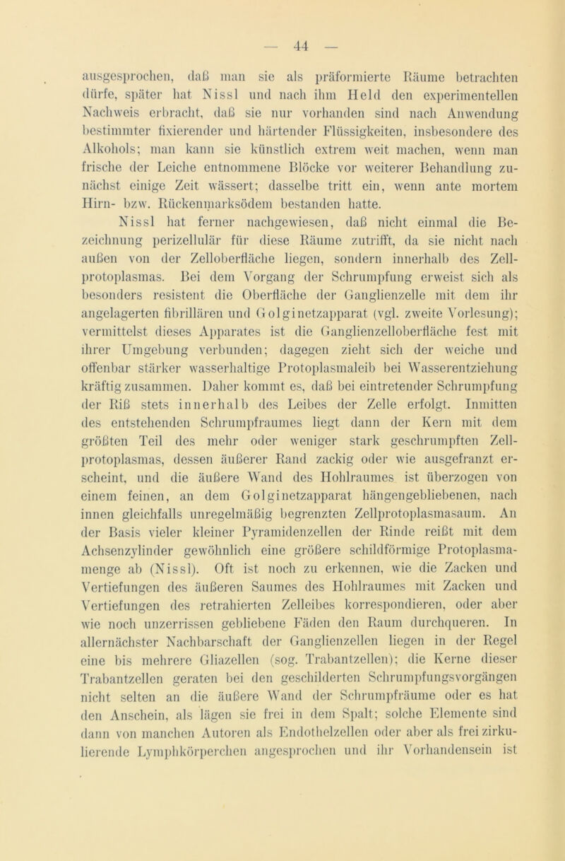 ausgesprochen, daß man sie als präformierte Räume betrachten dürfe, später hat Nissl und nach ihm Held den experimentellen Nachweis erbracht, daß sie nur vorhanden sind nach Anwendung bestimmter fixierender und härtender Flüssigkeiten, insbesondere des Alkohols; man kann sie künstlich extrem weit machen, wenn man frische der Leiche entnommene Blöcke vor weiterer Behandlung zu- nächst einige Zeit wässert; dasselbe tritt ein, wenn ante mortem Hirn- bzw. Rückenmarksödem bestanden hatte. Nissl hat ferner nachgewiesen, daß nicht einmal die Be- zeichnung perizellulär für diese Räume zutrifft, da sie nicht nach außen von der Zelloberfläche liegen, sondern innerhalb des Zell- protoplasmas. Bei dem Vorgang der Schrumpfung erweist sich als besonders resistent die Oberfläche der Ganglienzelle mit dem ihr angelagerten fibrillären und Golginetzapparat (vgl. zweite Vorlesung); vermittelst dieses Apparates ist die Ganglienzelloberfläche fest mit ihrer Umgebung verbunden; dagegen zieht sich der weiche und offenbar stärker wasserhaltige Protoplasmaleib bei Wasserentziehung kräftig zusammen. Daher kommt es, daß bei eintretender Schrumpfung der Riß stets innerhalb des Leibes der Zelle erfolgt. Inmitten des entstehenden Schrumpfraumes liegt dann der Kern mit dem größten Teil des mehr oder weniger stark geschrumpften Zell- protoplasmas, dessen äußerer Rand zackig oder wie ausgefranzt er- scheint, und die äußere Wand des Hohlraumes ist überzogen von einem feinen, an dem Golginetzapparat hängengebliebenen, nach innen gleichfalls unregelmäßig begrenzten Zellprotoplasmasaum. An der Basis vieler kleiner Pyramidenzellen der Rinde reißt mit dem Achsenzylinder gewöhnlich eine größere schildförmige Protoplasma- menge ab (Nissl). Oft ist noch zu erkennen, wie die Zacken und Vertiefungen des äußeren Saumes des Hohlraumes mit Zacken und Vertiefungen des retrahierten Zelleibes korrespondieren, oder aber wie noch unzerrissen gebliebene Fäden den Raum durchqueren. In allernächster Nachbarschaft der Ganglienzellen liegen in der Regel eine bis mehrere Gliazellen (sog. Trabantzellen); die Kerne dieser Trabantzellen geraten bei den geschilderten Schrumpfungsvorgängen nicht selten an die äußere Wand der Schrumpfräume oder es hat den Anschein, als lägen sie frei in dem Spalt; solche Elemente sind dann von manchen Autoren als Endothelzellen oder aber als frei zirku- lierende Lymphkörperchen angesprochen und ihr Vorhandensein ist