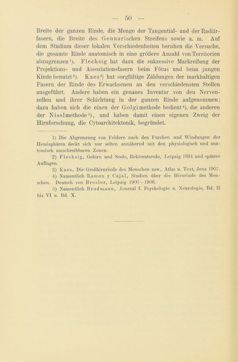 Breite der ganzen Binde, die Menge der Tangential- und der Radiär- fasern, die Breite des Gen na rischen Streifens sowie a. m. Auf dem Studium dieser lokalen Verschiedenheiten beruhen die Versuche, die gesamte Rinde anatomisch in eine größere Anzahl von Territorien abzugrenzen1). Flechsig hat dazu die sukzessive Markreifung der Projektions- und Assoziationsfasern beim Fötus und beim jungen Kinde benutzt2). Ivaes3) hat sorgfältige Zählungen der markhaltigen Fasern der Rinde des Erwachsenen an den verschiedensten Stellen ausgeführt. Andere haben ein genaues Inventar von den Nerven- zellen und ihrer Schichtung in der ganzen Rinde aufgenommen; dazu haben sich die einen der Golgimethode bedient4), die anderen der Nisslmethode5), und haben damit einen eigenen Zweig der Hirnforschung, die C}Toarchitektonik, begründet. 1) Die Abgrenzung von Feldern nach den Furchen und Windungen der Hemisphären deckt sich nur selten annähernd mit den physiologisch und ana- tomisch umschreibbaren Zonen. 2) Flechsig, Gehirn und Seele, Rektoratsrede, Leipzig 1894 und spätere Auflagen. 3) Ivaes, Die Großhirnrinde des Menschen usw., Atlas u. Text, Jena 1907. 4) Namentlich Ramon y Cajal, Studien über die Hirnrinde des Men- schen. Deutsch von Bresler, Leipzig 1900 — 1906. 5) Namentlich Brodmann, Journal f. Psychologie u. Neurologie, Bd. II bis VI u. Bd. X.