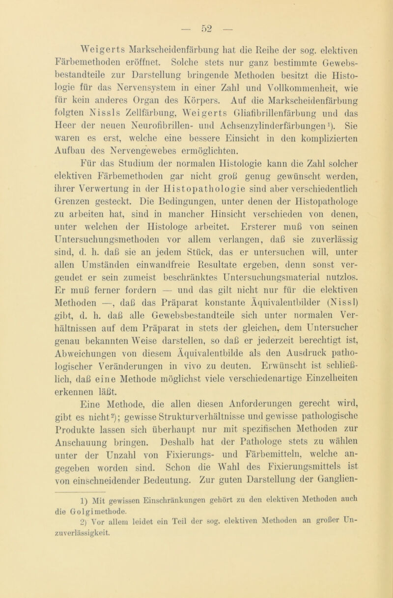 Weigerts Markscheidenfärbung hat die Reihe der sog. elektiven Färbemethoden eröffnet. Solche stets nur ganz bestimmte Gewebs- bestandteile zur Darstellung bringende Methoden besitzt die Histo- logie für das Nervensystem in einer Zahl und Vollkommenheit, wie für kein anderes Organ des Körpers. Auf die Markscheidenfärbung folgten Nissls Zellfärbung, Weigerts Gliafibrillenfärbung und das Heer der neuen Neurofibrillen- und Achsenzylinderfärbungen1). Sie waren es erst, welche eine bessere Einsicht in den komplizierten Aufbau des Nervengewebes ermöglichten. Für das Studium der normalen Histologie kann die Zahl solcher elektiven Färbemethoden gar nicht groß genug gewünscht werden, ihrer Verwertung in der Histopathologie sind aber verschiedentlich Grenzen gesteckt. Die Bedingungen, unter denen der Histopathologe zu arbeiten hat, sind in mancher Hinsicht verschieden von denen, unter welchen der Histologe arbeitet. Ersterer muß von seinen Untersuchungsmethoden vor allem verlangen, daß sie zuverlässig sind, d. h. daß sie an jedem Stück, das er untersuchen will, unter allen Umständen einwandfreie Resultate ergeben, denn sonst ver- geudet er sein zumeist beschränktes Untersuchungsmaterial nutzlos. Er muß ferner fordern — und das gilt nicht nur für die elektiven Methoden —, daß das Präparat konstante Äquivalentbilder (Nissl) gibt, d. h. daß alle Gewebsbestandteile sich unter normalen Ver- hältnissen auf dem Präparat in stets der gleichen, dem Untersucher genau bekannten Weise darstellen, so daß er jederzeit berechtigt ist, Abweichungen von diesem Äquivalentbilde als den Ausdruck patho- logischer Veränderungen in vivo zu deuten. Erwünscht ist schließ- lich, daß eine Methode möglichst viele verschiedenartige Einzelheiten erkennen läßt. Eine Methode, die allen diesen Anforderungen gerecht wird, gibt es nicht2); gewisse Strukturverhältnisse und gewisse pathologische Produkte lassen sich überhaupt nur mit spezifischen Methoden zur Anschauung bringen. Deshalb hat der Pathologe stets zu wählen unter der Unzahl von Fixierungs- und Färbemitteln, welche an- gegeben worden sind. Schon die Wahl des Fixierungsmittels ist von einschneidender Bedeutung. Zur guten Darstellung der Ganglien- 1) Mit gewissen Einschränkungen gehört zu den elektiven Methoden auch die Golgimethode. 2) Vor allem leidet ein Teil der sog. elektiven Methoden an großer Un- zuverlässigkeit.