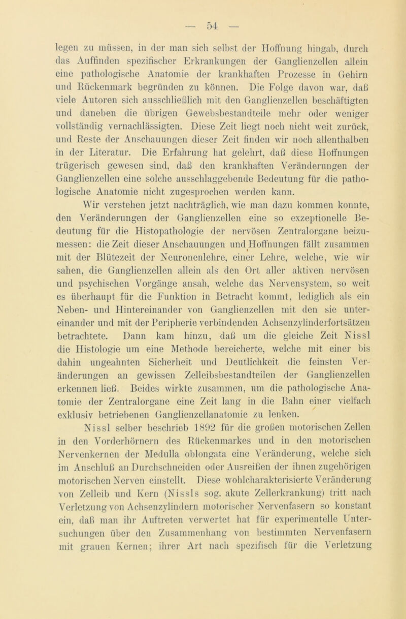 legen zu müssen, in der man sich selbst der Hoffnung hingab, durch das Auffinden spezifischer Erkrankungen der Ganglienzellen allein eine pathologische Anatomie der krankhaften Prozesse in Gehirn und Rückenmark begründen zu können. Die Folge davon war, daß viele Autoren sich ausschließlich mit den Ganglienzellen beschäftigten und daneben die übrigen Gewebsbestandteile mehr oder weniger vollständig vernachlässigten. Diese Zeit liegt noch nicht weit zurück, und Reste der Anschauungen dieser Zeit finden wir noch allenthalben in der Literatur. Die Erfahrung hat gelehrt, daß diese Hoffnungen trügerisch gewesen sind, daß den krankhaften Veränderungen der Ganglienzellen eine solche ausschlaggebende Bedeutung für die patho- logische Anatomie nicht zugesprochen werden kann. Wir verstehen jetzt nachträglich, wie man dazu kommen konnte, den Veränderungen der Ganglienzellen eine so exzeptionelle Be- deutung für die Histopathologie der nervösen Zentralorgane beizu- messen: die Zeit dieser Anschauungen und Hoffnungen fällt zusammen mit der Blütezeit der Neuronenlehre, einer Lehre, welche, wie wir sahen, die Ganglienzellen allein als den Ort aller aktiven nervösen und psychischen Vorgänge ansah, welche das Nervensystem, so weit es überhaupt für die Funktion in Betracht kommt, lediglich als ein Neben- und Hintereinander von Ganglienzellen mit den sie unter- einander und mit der Peripherie verbindenden Achsenzylinderfortsätzen betrachtete. Dann kam hinzu, daß um die gleiche Zeit Nissl die Histologie um eine Methode bereicherte, welche mit einer bis dahin ungeahnten Sicherheit und Deutlichkeit die feinsten Ver- änderungen an gewissen Zelleibsbestandteilen der Ganglienzellen erkennen ließ. Beides wirkte zusammen, um die pathologische Ana- tomie der Zentralorgane eine Zeit lang in die Bahn einer vielfach exklusiv betriebenen Ganglienzellanatomie zu lenken. Nissl selber beschrieb 1892 für die großen motorischen Zellen in den Vorderhörnern des Rückenmarkes und in den motorischen Nervenkernen der Medulla oblongata eine Veränderung, welche sich im Anschluß an Durchschneiden oder Ausreißen der ihnen zugehörigen motorischen Nerven einstellt. Diese wohlcharakterisierte Veränderung von Zelleib und Kern (Nissls sog. akute Zellerkrankung) tritt nach Verletzung von Achsenzylindern motorischer Nervenfasern so konstant ein, daß man ihr Auftreten verwertet hat für experimentelle Unter- suchungen über den Zusammenhang von bestimmten Nervenfasern mit grauen Kernen; ihrer Art nach spezifisch für die Verletzung