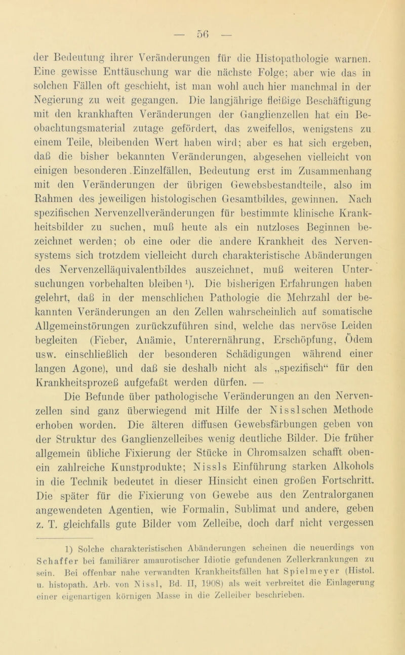 der Bedeutung ihrer Veränderungen für die Histopathologie warnen. Eine gewisse Enttäuschung war die nächste Folge; aber wie das in solchen Fällen oft geschieht, ist man wohl auch hier manchmal in der Negierung zu weit gegangen. Die langjährige fleißige Beschäftigung mit den krankhaften Veränderungen der Ganglienzellen hat ein Be- obachtungsmaterial zutage gefördert, das zweifellos, wenigstens zu einem Teile, bleibenden Wert haben wird; aber es hat sich ergeben, daß die bisher bekannten Veränderungen, abgesehen vielleicht von einigen besonderen .Einzelfällen, Bedeutung erst im Zusammenhang mit den Veränderungen der übrigen Gewebsbestandteile, also im Rahmen des jeweiligen histologischen Gesamtbildes, gewinnen. Nach spezifischen Nervenzellveränderungen für bestimmte klinische Krank- heitsbilder zu suchen, muß heute als ein nutzloses Beginnen be- zeichnet werden; ob eine oder die andere Krankheit des Nerven- systems sich trotzdem vielleicht durch charakteristische Abänderungen des Nervenzelläquivalentbildes auszeichnet, muß weiteren Unter- suchungen Vorbehalten bleiben l). Die bisherigen Erfahrungen haben gelehrt, daß in der menschlichen Pathologie die Mehrzahl der be- kannten Veränderungen an den Zellen wahrscheinlich auf somatische Allgemeinstörungen zurückzuführen sind, welche das nervöse Leiden *• begleiten (Fieber, Anämie, Unterernährung, Erschöpfung, Odem usw. einschließlich der besonderen Schädigungen während einer langen Agone), und daß sie deshalb nicht als „spezifisch“ für den Krankheitsprozeß aufgefaßt werden dürfen. — Die Befunde über pathologische Veränderungen an den Nerven- zellen sind ganz überwiegend mit Hilfe der Nisslsehen Methode erhoben worden. Die älteren diffusen Gewebsfärbungen geben von der Struktur des Ganglienzeileibes wenig deutliche Bilder. Die früher allgemein übliche Fixierung der Stücke in Chromsalzen schafft oben- ein zahlreiche Kunstprodukte; Nissls Einführung starken Alkohols in die Technik bedeutet in dieser Hinsicht einen großen Fortschritt. Die später für die Fixierung von Gewebe aus den Zentralorganen angewendeten Agentien, wie Formalin, Sublimat und andere, geben z. T. gleichfalls gute Bilder vom Zelleibe, doch darf nicht vergessen 1) Solche charakteristischen Abänderungen scheinen die neuerdings von Schaffer bei familiärer amaurotischer Idiotie gefundenen Zellerkrankungen zu sein. Bei offenbar nahe verwandten Krankheitsfällen hat Spielmeyer (Histol. u. histopath. Arb. von Nissl, Bd. II, 1908) als weit verbreitet die Einlagerung einer eigenartigen körnigen Masse in die Zelleiber beschrieben.