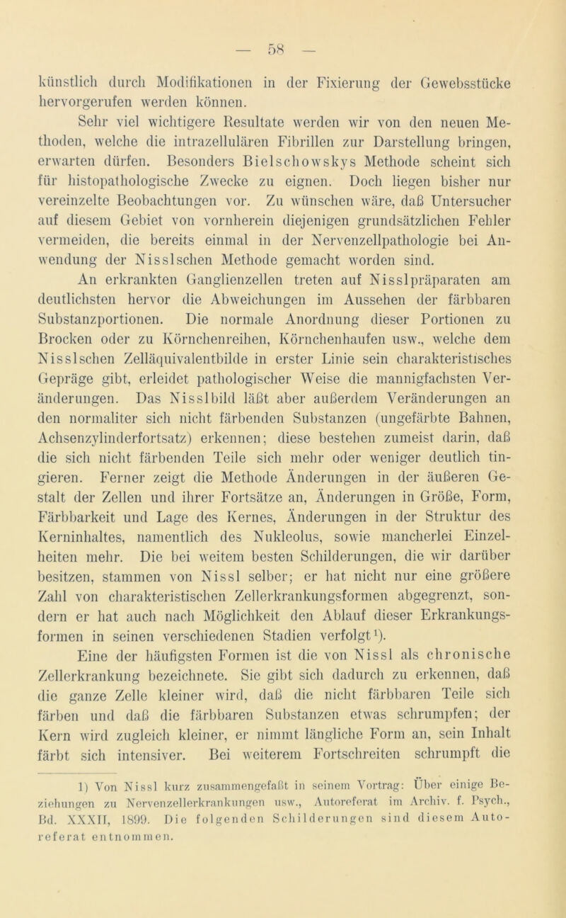 künstlich durch Modifikationen in der Fixierung der Gewebsstücke hervorgerufen werden können. Sehr viel wichtigere Resultate werden wir von den neuen Me- thoden, welche die intrazellulären Fibrillen zur Darstellung bringen, erwarten dürfen. Besonders Bielschowskys Methode scheint sich für liistopatliologische Zwecke zu eignen. Doch liegen bisher nur vereinzelte Beobachtungen vor. Zu wünschen wäre, daß Untersucher auf diesem Gebiet von vornherein diejenigen grundsätzlichen Fehler vermeiden, die bereits einmal in der Nervenzellpathologie bei An- wendung der Nisslsehen Methode gemacht worden sind. An erkrankten Ganglienzellen treten auf Nisslpräparaten am deutlichsten hervor die Abweichungen im Aussehen der färbbaren Substanzportionen. Die normale Anordnung dieser Portionen zu Brocken oder zu Körnchenreihen, Körnchenhaufen usw., welche dem Nissl sehen Zelläquivalentbilde in erster Linie sein charakteristisches Gepräge gibt, erleidet pathologischer Weise die mannigfachsten Ver- änderungen. Das Nisslbild läßt aber außerdem Veränderungen an den normaliter sich nicht färbenden Substanzen (ungefärbte Bahnen, Achsenzylinderfortsatz) erkennen; diese bestehen zumeist darin, daß die sich nicht färbenden Teile sich mehr oder weniger deutlich fin- gieren. Ferner zeigt die Methode Änderungen in der äußeren Ge- stalt der Zellen und ihrer Fortsätze an, Änderungen in Größe, Form, Färbbarkeit und Lage des Kernes, Änderungen in der Struktur des Kerninhaltes, namentlich des Nukleolus, sowie mancherlei Einzel- heiten mehr. Die bei weitem besten Schilderungen, die wir darüber besitzen, stammen von Nissl selber; er hat nicht nur eine größere Zahl von charakteristischen Zellerkrankungsformen abgegrenzt, son- dern er hat auch nach Möglichkeit den Ablauf dieser Erkrankungs- formen in seinen verschiedenen Stadien verfolgt1). Eine der häufigsten Formen ist die von Nissl als chronische Zellerkrankung bezeichnete. Sie gibt sich dadurch zu erkennen, daß die ganze Zelle kleiner wird, daß die nicht färbbaren Teile sich färben und daß die färbbaren Substanzen etwas schrumpfen; der Kern wird zugleich kleiner, er nimmt längliche Form an, sein Inhalt färbt sich intensiver. Bei weiterem Fortschreiten schrumpft die 1) Von Nissl kurz zusammengefaßt in seinem Vortrag: Über einige Be- ziehungen zu Nervenzellerkranknngen usw., Autoreferat im Archiv, f. Psych., Bd. XXXTT, 1899. Die folgenden Schilderungen sind diesem Auto- referat entnommen.