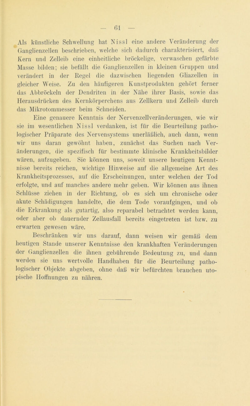 Gl Als künstliche Schwellung hat Nissl eine andere Veränderung der Ganglienzellen beschrieben, welche sich dadurch charakterisiert, daß Kern und Zelleib eine einheitliche bröckelige, verwaschen gefärbte Masse bilden; sie befällt die Ganglienzellen in kleinen Gruppen und verändert in der Regel die dazwischen liegenden Gliazellen in gleicher Weise. Zu den häufigeren Kunstprodukten gehört ferner das Abbröckeln der Dendriten in der Nähe ihrer Basis, sowie das Herausdrücken des Kernkörperchens aus Zellkern und Zelleib durch das Mikrotommesser beim Schneiden. Eine genauere Kenntnis der Nervenzell Veränderungen, wie wir sie im wesentlichen Nissl verdanken, ist für die Beurteilung patho- logischer Präparate des Nervensystems unerläßlich, auch dann, wenn wir uns daran gewöhnt haben, zunächst das Suchen nach Ver- änderungen, die spezifisch für bestimmte klinische Krankheitsbilder wären, aufzugeben. Sie können uns, soweit unsere heutigen Kennt- nisse bereits reichen, wichtige Hinweise auf die allgemeine Art des Krankheitsprozesses, auf die Erscheinungen, unter welchen der Tod erfolgte, und auf manches andere mehr geben. Wir können aus ihnen Schlüsse ziehen in der Richtung, ob es sich um chronische oder akute Schädigungen handelte, die dem Tode voraufgingen, und ob die Erkrankung als gutartig, also reparabel betrachtet werden kann, oder aber ob dauernder Zellausfall bereits eingetreten ist bzw. zu erwarten gewesen wäre. Beschränken wir uns darauf, dann weisen wir gemäß dem heutigen Stande unserer Kenntnisse den krankhaften Veränderungen der Ganglienzellen die ihnen gebührende Bedeutung zu, und dann werden sie uns wertvolle Handhaben für die Beurteilung patho- logischer Objekte abgeben, ohne daß wir befürchten brauchen uto- pische Hoffnungen zu nähren.