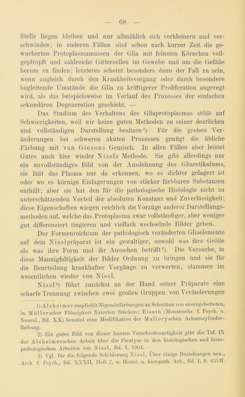 Stelle liegen bleiben und nur allmählich sich verkleinern und ver- schwinden; in anderen Fällen sind schon nach kurzer Zeit die ge- wucherten Protoplasmamassen der Glia mit feinsten Körnchen voll- gepfropft und zahlreiche Gitterzellen im Gewebe und um die Gefäße herum zu finden; letzteres scheint besonders dann der Fall zu sein, wenn zugleich durch den Krankheitsvorgang oder durch besondere begleitende Umstände die Glia zu kräftigerer Proliferation angeregt wird, als das beispielsweise im Verlauf des Prozesses der einfachen sekundären Degeneration geschieht. — Das Studium des Verhaltens des Gliaprotoplasmas stößt auf Schwierigkeiten, weil wir keine guten Methoden zu seiner deutlichen und vollständigen Darstellung besitzen1). Für die groben Ver- änderungen bei schweren akuten Prozessen genügt die übliche Färbung mit van Giesons Gemisch. In allen Fällen aber leistet Gutes auch hier wieder Nissls Methode. Sie gibt allerdings nur ein unvollständiges Bild von der Ausdehnung des Gliaretikulums, sie läßt das Plasma nur da erkennen, wo es dichter gelagert ist oder wo es körnige Einlagerungen von stärker färbbaren Substanzen enthält; aber sie hat den für die pathologische Histologie nicht zu unterschätzenden Vorteil der absoluten Konstanz und Zuverlässigkeit: diese Eigenschaften wiegen reichlich die Vorzüge anderer Darstellungs- methoden auf, welche das Protoplasma zwar vollständiger, aber weniger gut differenziert fingieren und vielfach wechselnde Bilder geben. Der Formenreichtum der pathologisch veränderten Gliaelemente auf dem Nisslpräparat ist ein gewaltiger, sowohl was ihre Größe als was ihre Form und ihr Aussehen betrifft2). Die Versuche, in diese Mannigfaltigkeit der Bilder Ordnung zu bringen und sie für die Beurteilung krankhafter Vorgänge zu verwerten, stammen im wesentlichen wieder von Nissl. Nissl3) führt zunächst an der Hand seiner Präparate eine scharfe Trennung zwischen zwei großen Gruppen von Veränderungen 1) Alzheimer empfiehlt Nigrosinfärbungen an Schnitten von uneingebetteten, in Müllerscher Flüssigkeit fixierten Stücken; Eisath (Monatsschr. f. Psych. u. Neu roh, Bd. XX) benutzt eine Modifikation der Malloryschen Achsenzylinder- färbung. 2) Ein gutes Bild von dieser bunten Verschiedenartigkeit gibt die Taf. IX der Al z heim ersehen Arbeit über die Paralyse in den histologischen und histo- pathologiscken Arbeiten von Nissl, Bd. I, 1904. 3) Vgl. für die folgende Schilderung Nissl, Über einige Beziehungen usvv., Arcli. f. Psych., Bd. XXXII, Heft. 2, u. Histol. u. histopath. Arb., Bd. I, S. 455ff.