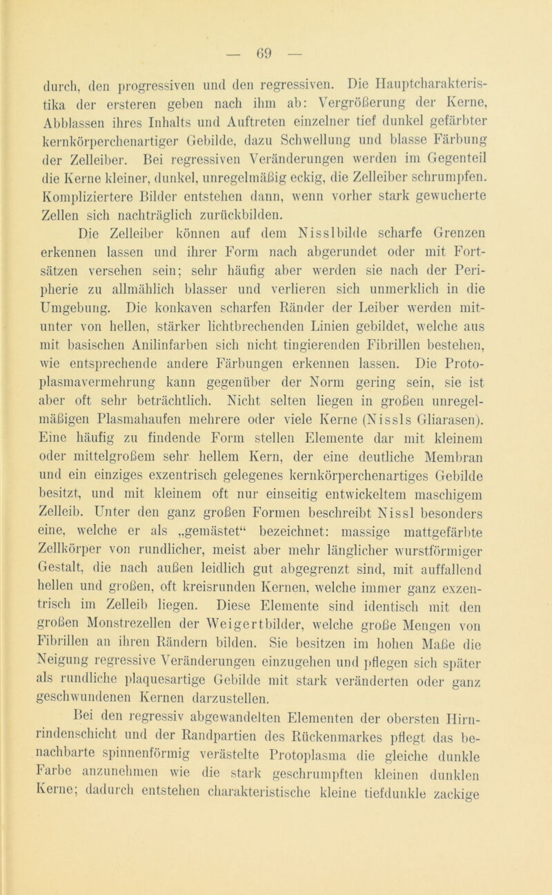 durch, den progressiven und den regressiven. Die Hauptcharakteris- tika der ersteren geben nach ihm ab: Vergrößerung der Kerne, Abblassen ihres Inhalts und Auftreten einzelner tief dunkel gefärbter kernkörperchenartiger Gebilde, dazu Schwellung und blasse Färbung der Zelleiber. Bei regressiven Veränderungen werden im Gegenteil die Kerne kleiner, dunkel, unregelmäßig eckig, die Zelleiber schrumpfen. Kompliziertere Bilder entstehen dann, wenn vorher stark gewucherte Zellen sich nachträglich zurückbilden. Die Zelleiber können auf dem N is s 1 bilde scharfe Grenzen erkennen lassen und ihrer Form nach abgerundet oder mit Fort- sätzen versehen sein; sehr häufig aber werden sie nach der Peri- pherie zu allmählich blasser und verlieren sich unmerklich in die Umgebung. Die konkaven scharfen Ränder der Leiber werden mit- unter von hellen, stärker lichtbrechenden Linien gebildet, welche aus mit basischen Anilinfarben sich nicht tingierenden Fibrillen bestehen, wie entsprechende andere Färbungen erkennen lassen. Die Proto- plasmavermehrung kann gegenüber der Norm gering sein, sie ist aber oft sehr beträchtlich. Nicht selten liegen in großen unregel- mäßigen Plasmahaufen mehrere oder viele Kerne (Nissls Gliarasen). Eine häufig zu findende Form stellen Elemente dar mit kleinem oder mittelgroßem sehr hellem Kern, der eine deutliche Membran und ein einziges exzentrisch gelegenes kernkörperchenartiges Gebilde besitzt, und mit kleinem oft nur einseitig entwickeltem maschigem Zelleib. Unter den ganz großen Formen beschreibt Nissl besonders eine, welche er als „gemästet“ bezeichnet: massige mattgefärbte Zellkörper von rundlicher, meist aber mehr länglicher wurstförmiger Gestalt, die nach außen leidlich gut abgegrenzt sind, mit auffallend hellen und großen, oft kreisrunden Kernen, welche immer ganz exzen- trisch im Zelleib liegen. Diese Elemente sind identisch mit den großen Monstrezellen der Weigertbilder, welche große Mengen von Fibrillen an ihren Rändern bilden. Sie besitzen im hohen Maße die Neigung regressive Veränderungen einzugehen und pflegen sich später als rundliche plaquesartige Gebilde mit stark veränderten oder ganz geschwundenen Kernen darzustellen. Bei den regressiv abgewandelten Elementen der obersten Hirn- rindenschicht und der Randpartien des Rückenmarkes pflegt das be- nachbarte spinnenförmig verästelte Protoplasma die gleiche dunkle Farbe anzunehmen wie die stark geschrumpften kleinen dunklen Kerne; dadurch entstehen charakteristische kleine tiefdunkle zackige