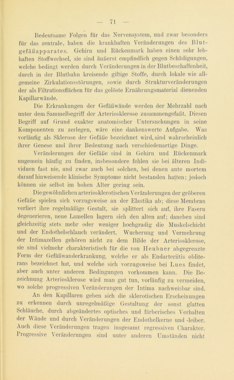 Bedeutsame Folgen für das Nervensystem, und zwar besonders für das zentrale, haben die krankhaften Veränderungen des Blut- gefäßapparates. Gehirn und Rückenmark haben einen sehr leb- haften Stoffwechsel, sie sind äußerst empfindlich gegen Schädigungen, welche bedingt werden durch Veränderungen in der Blutbeschaffenheit, durch in der Blutbahn kreisende giftige Stoffe, durch lokale wie all- gemeine Zirkulationsstörungen, sowie durch Strukturveränderungen der als Filtrationsflächen für das gelöste Ernährungsmaterial dienenden Kapillarwände. Die Erkrankungen der Gefäßwände werden der Mehrzahl nach unter dem Sammelbegriff der Arteriosklerose zusammengefaßt. Diesen Begriff auf Grund exakter anatomischer Untersuchungen in seine Komponenten zu zerlegen, wäre eine dankenswerte Aufgabe. Was vorläufig als Sklerose der Gefäße bezeichnet wird, sind wahrscheinlich ihrer Genese und ihrer Bedeutung nach verschiedenartige Dinge. Veränderungen der Gefäße sind in Gehirn und Rückenmark ungemein häufig zu finden, insbesondere fehlen sie bei älteren Indi- viduen fast nie, und zwar auch bei solchen, bei denen ante mortem darauf hinweisende klinische Symptome nicht bestanden hatten; jedoch können sie selbst im hohen Alter gering sein. Die gewöhnlichen arteriosklerotischen Veränderungen der gröberen Gefäße spielen sich vorzugsweise an der Elastika ab; diese Membran verliert ihre regelmäßige Gestalt, sie splittert sich auf, ihre Fasern degenerieren, neue Lamellen lagern sich den alten auf; daneben sind gleichzeitig stets mehr oder weniger hochgradig die Muskelschicht und der Endothelschlauch verändert. Wucherung und Vermehrung der Intimazellen gehören nicht zu dem Bilde der Arteriosklerose, sie sind vielmehr charakteristisch für die von Heubner abgegrenzte Form der Gefäßwanderkrankung, welche er als Endarteriitis oblite- rans bezeichnet hat, und welche sich vorzugsweise bei Lues findet, aber auch unter anderen Bedingungen Vorkommen kann. Die Be- zeichnung Arteriosklerose wird man gut tun, vorläufig zu vermeiden, wo solche progressiven Veränderungen der Intima nachweisbar sind. An den Kapillaren geben sich die sklerotischen Erscheinungen zu erkennen durch unregelmäßige Gestaltung der sonst glatten Schläuche, durch abgeändertes optisches und färberisches Verhalten der Wände und durch Veränderungen der Endothelkerne und -leiber. Auch diese Veränderungen tragen insgesamt regressiven Charakter. Progressive Veränderungen sind unter anderen Umständen nicht