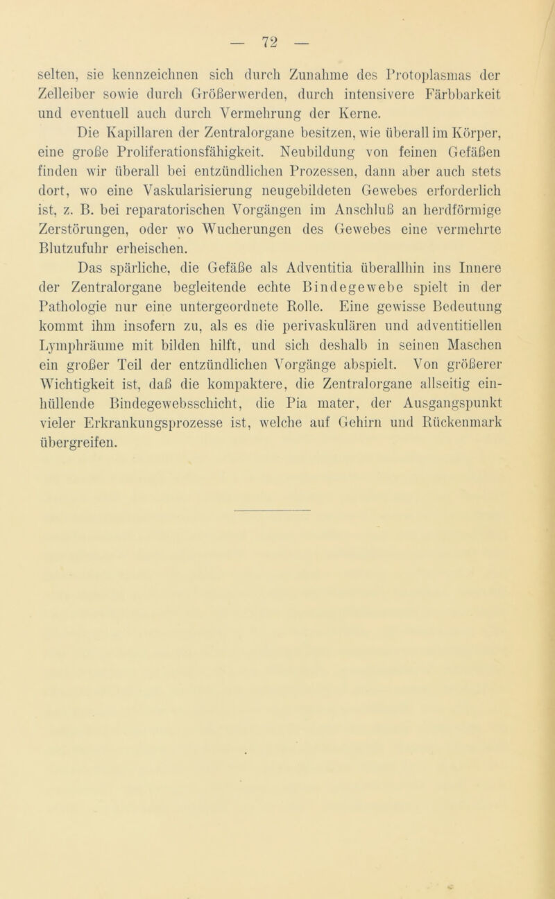 selten, sie kennzeichnen sich durch Zunahme des Protoplasmas der Zelleiber sowie durch Größerwerden, durch intensivere Färbbarkeit und eventuell auch durch Vermehrung der Kerne. Die Kapillaren der Zentralorgane besitzen, wie überall im Körper, eine große Proliferationsfähigkeit. Neubildung von feinen Gefäßen finden wir überall bei entzündlichen Prozessen, dann aber auch stets dort, wo eine Vaskularisierung neugebildeten Gewebes erforderlich ist, z. B. bei reparatorischen Vorgängen im Anschluß an herdförmige Zerstörungen, oder wo Wucherungen des Gewebes eine vermehrte Blutzufuhr erheischen. Das spärliche, die Gefäße als Adventitia überallhin ins Innere der Zentralorgane begleitende echte Bindegewebe spielt in der Pathologie nur eine untergeordnete Rolle. Eine gewisse Bedeutung kommt ihm insofern zu, als es die perivaskulären und adventitiellen Lymphräume mit bilden hilft, und sich deshalb in seinen Maschen ein großer Teil der entzündlichen Vorgänge abspielt. Von größerer Wichtigkeit ist, daß die kompaktere, die Zentralorgane allseitig ein- hüllende Bindegewebsschicht, die Pia mater, der Ausgangspunkt vieler Erkrankungsprozesse ist, welche auf Gehirn und Rückenmark übergreifen.