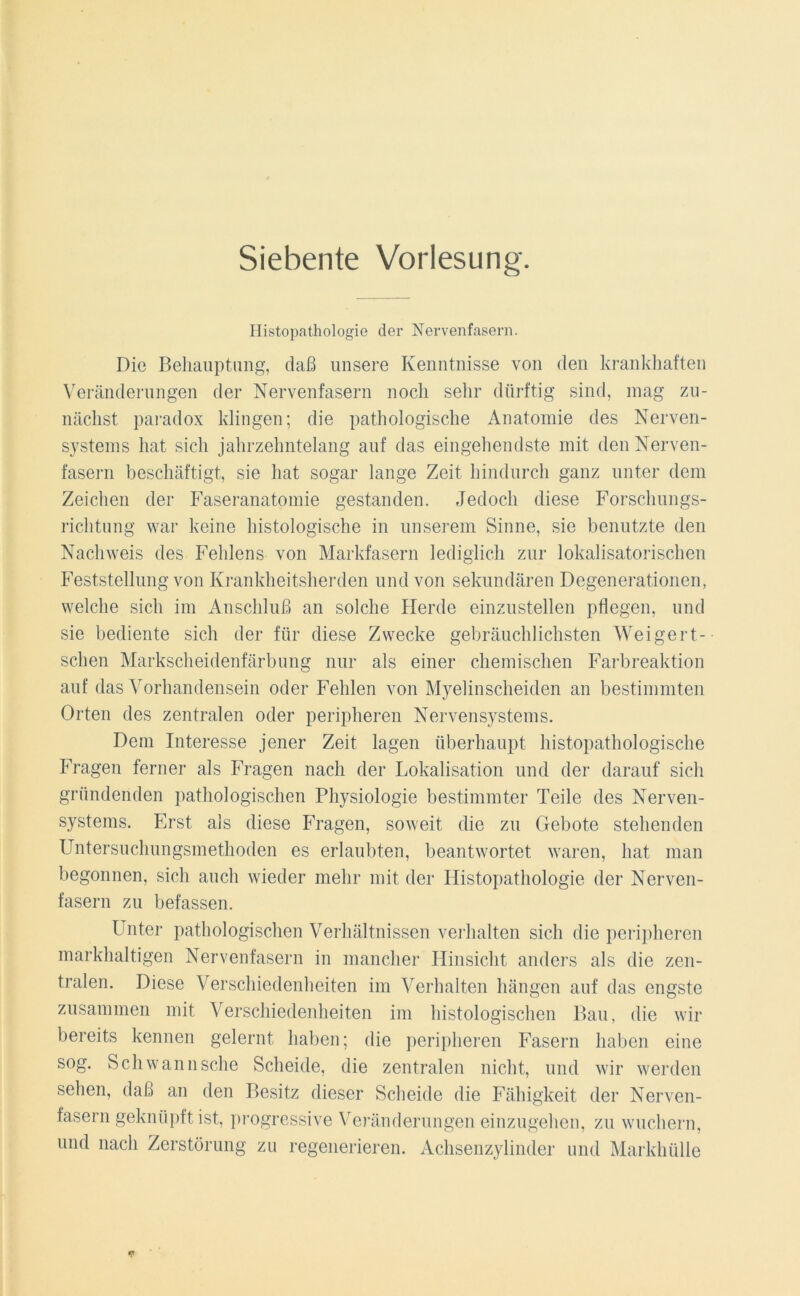 Siebente Vorlesung. Histopathologie der Nervenfasern. Die Behauptung, daß unsere Kenntnisse von den krankhaften Veränderungen der Nervenfasern noch sehr dürftig sind, mag zu- nächst paradox klingen; die pathologische Anatomie des Nerven- systems hat sich jahrzehntelang auf das eingehendste mit den Nerven- fasern beschäftigt, sie hat sogar lange Zeit hindurch ganz unter dem Zeichen der Faseranatomie gestanden. Jedoch diese Forschungs- richtung war keine histologische in unserem Sinne, sie benutzte den Nachweis des Fehlens von Markfasern lediglich zur lokalisatorischen Feststellung von Krankheitsherden und von sekundären Degenerationen, welche sich im Anschluß an solche Herde einzustellen pflegen, und sie bediente sich der für diese Zwecke gebräuchlichsten Weigelo- schen Markscheidenfärbung nur als einer chemischen Farbreaktion auf das Vorhandensein oder Fehlen von Myelinscheiden an bestimmten Orten des zentralen oder peripheren Nervensystems. Dem Interesse jener Zeit lagen überhaupt histopathologische Fragen ferner als Fragen nach der Lokalisation und der darauf sich gründenden pathologischen Physiologie bestimmter Teile des Nerven- systems. Erst als diese Fragen, soweit die zu Gebote stehenden Untersuchungsmethoden es erlaubten, beantwortet waren, hat man begonnen, sich auch wieder mehr mit der Histopathologie der Nerven- fasern zu befassen. Unter pathologischen Verhältnissen verhalten sich die peripheren markhaltigen Nervenfasern in mancher Hinsicht anders als die zen- tralen. Diese Verschiedenheiten im Verhalten hängen auf das engste zusammen mit Verschiedenheiten im histologischen Bau, die wir bereits kennen gelernt haben; die peripheren Fasern haben eine sog. Schwannsche Scheide, die zentralen nicht, und wir werden sehen, daß an den Besitz dieser Scheide die Fähigkeit der Nerven- fasern geknüpft ist, progressive Veränderungen einzugehen, zu wuchern, und nach Zerstörung zu regenerieren. Achsenzylinder und Markhülle