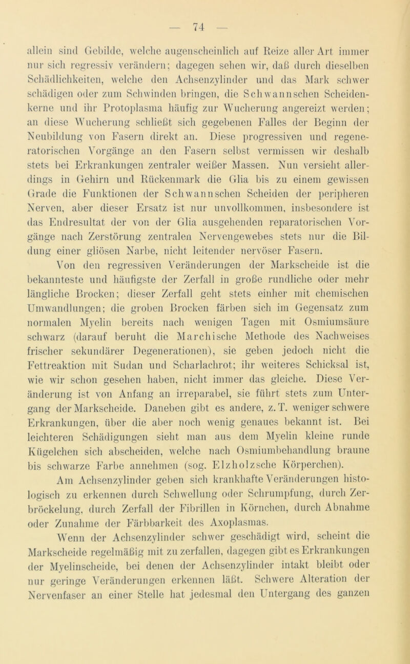 allein sind Gebilde, welche augenscheinlich auf Reize aller Art immer nur sich regressiv verändern; dagegen sehen wir, daß durch dieselben Schädlichkeiten, welche den Achsenzylinder und das Mark schwer schädigen oder zum Schwinden bringen, die Sch wann sehen Scheiden- kerne und ihr Protoplasma häufig zur Wucherung angereizt werden; an diese Wucherung schließt sich gegebenen Falles der Beginn der Neubildung von Fasern direkt an. Diese progressiven und regene- ratorischen Vorgänge an den Fasern selbst vermissen wir deshalb stets bei Erkrankungen zentraler weißer Massen. Nun versieht aller- dings in Gehirn und Rückenmark die Glia bis zu einem gewissen Grade die Funktionen der Schwann sehen Scheiden der peripheren Nerven, aber dieser Ersatz ist nur unvollkommen, insbesondere ist das Endresultat der von der Glia ausgehenden reparatorischen Vor- gänge nach Zerstörung zentralen Nervengewebes stets nur die Bil- dung einer gliösen Narbe, nicht leitender nervöser Fasern. Von den regressiven Veränderungen der Markscheide ist die bekannteste und häufigste der Zerfall in große rundliche oder mehr längliche Brocken; dieser Zerfall geht stets einher mit chemischen Umwandlungen; die groben Brocken färben sich im Gegensatz zum normalen Myelin bereits nach wenigen Tagen mit Osmiumsäure schwarz (darauf beruht die Marchische Methode des Nachweises frischer sekundärer Degenerationen), sie geben jedoch nicht die Fettreaktion mit Sudan und Scharlachrot; ihr weiteres Schicksal ist, wie wir schon gesehen haben, nicht immer das gleiche. Diese Ver- änderung ist von Anfang an irreparabel, sie führt stets zum Unter- gang der Markscheide. Daneben gibt es andere, z. T. wenigerschwere Erkrankungen, über die aber noch wenig genaues bekannt ist. Bei leichteren Schädigungen sieht man aus dem Myelin kleine runde Kügelchen sich abscheiden, welche nach Osmiumbehandlung braune bis schwarze Farbe annehmen (sog. Elzholz sehe Körperchen). Am Achsenzylinder geben sich krankhafte Veränderungen histo- logisch zu erkennen durch Schwellung oder Schrumpfung, durch Zer- bröckelung, durch Zerfall der Fibrillen in Körnchen, durch Abnahme oder Zunahme der Färbbarkeit des Axoplasmas. Wenn der Achsenzylinder schwer geschädigt wird, scheint die Markscheide regelmäßig mit zu zerfallen, dagegen gibt es Erkrankungen der Myelinscheide, bei denen der Achsenzylinder intakt bleibt oder nur geringe Veränderungen erkennen läßt. Schwere Alteration der Nervenfaser an einer Stelle hat jedesmal den Untergang des ganzen
