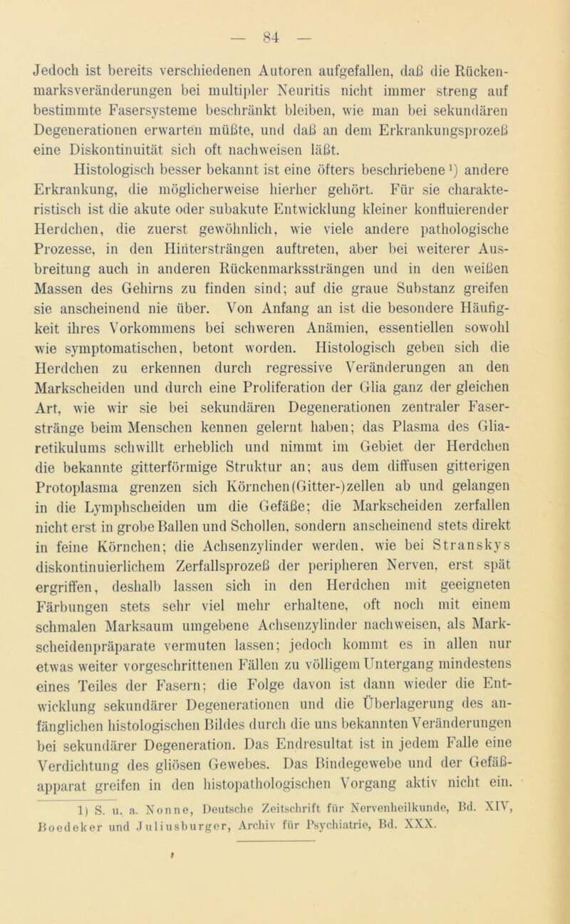Jedoch ist bereits verschiedenen Autoren aufgefallen, daß die Rücken- marksveränderungen bei multipler Neuritis nicht immer streng auf bestimmte Fasersysteme beschränkt bleiben, wie man bei sekundären Degenerationen erwarten müßte, und daß an dem Erkrankungsprozeß eine Diskontinuität sich oft nachweisen läßt. Histologisch besser bekannt ist eine öfters beschriebeneJ) andere Erkrankung, die möglicherweise hierher gehört. Für sie charakte- ristisch ist die akute oder subakute Entwicklung kleiner konfiuierender Herdchen, die zuerst gewöhnlich, wie viele andere pathologische Prozesse, in den Hintersträngen auftreten, aber bei weiterer Aus- breitung auch in anderen Rückenmarkssträngen und in den weißen Massen des Gehirns zu finden sind; auf die graue Substanz greifen sie anscheinend nie über. Von Anfang an ist die besondere Häufig- keit ihres Vorkommens bei schweren Anämien, essentiellen sowohl wie symptomatischen, betont worden. Histologisch geben sich die Herdchen zu erkennen durch regressive Veränderungen an den Markscheiden und durch eine Proliferation der Glia ganz der gleichen Art, wie wir sie bei sekundären Degenerationen zentraler Faser- stränge beim Menschen kennen gelernt haben; das Plasma des Glia- retikulums schwillt erheblich und nimmt im Gebiet der Herdchen die bekannte gitterförmige Struktur an; aus dem diffusen gitterigen Protoplasma grenzen sich Körnchen (Gitter-)zellen ab und gelangen in die Lymphscheiden um die Gefäße; die Markscheiden zerfallen nicht erst in grobe Ballen und Schollen, sondern anscheinend stets direkt in feine Körnchen; die Achsenzylinder werden, wie bei Stranskys diskontinuierlichem Zerfallsprozeß der peripheren Nerven, erst spät ergriffen, deshalb lassen sich in den Herdchen mit geeigneten Färbungen stets sehr viel mehr erhaltene, oft noch mit einem schmalen Marksaum umgebene Achsenzylinder nachweisen, als Mark- scheidenpräparate vermuten lassen; jedoch kommt es in allen nur etwas weiter vorgeschrittenen Fällen zu völligem Untergang mindestens eines Teiles der Fasern; die Folge davon ist dann wieder die Ent- wicklung sekundärer Degenerationen und die Überlagerung des an- fänglichen histologischen Bildes durch die uns bekannten Veränderungen bei sekundärer Degeneration. Das Endresultat ist in jedem Falle eine Verdichtung des gliösen Gewebes. Das Bindegewebe und der Gefäß- apparat greifen in den histopathologischen Vorgang aktiv nicht ein. 1) S. u, a. Nonne, Deutsche Zeitschrift für Nervenheilkunde, Bd. XIV, Boedeker und Juliusburger, Archiv für Psychiatrie, Bd. XXX. t