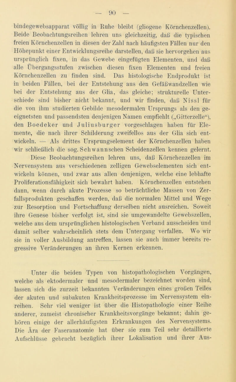 bindegewebsapparat völlig in Ruhe bleibt (gliogene Körnchenzellen). Beide Beobachtungsreihen lehren uns gleichzeitig, daß die typischen freien Körnchenzellen in diesen der Zahl nach häufigsten Fällen nur den Höhepunkt einer Entwicklungsreihe darstellen, daß sie hervorgehen aus ursprünglich fixen, in das Gewebe eingefügten Elementen, und daß alle Übergangsstufen zwischen diesen fixen Elementen und freien Körnchenzellen zu finden sind. Das histologische Endprodukt ist in beiden Fällen, bei der Entstehung aus den Gefäßwandzellen wie bei der Entstehung aus der Glia, das gleiche; strukturelle Unter- schiede sind bisher nicht bekannt, und wir finden, daß Nissl für die von ihm studierten Gebilde mesodermalen Ursprungs als den ge- eignetsten und passendsten denjenigen Namen empfiehlt („Gitterzelle“), den Boedeker und Juliusburger vorgeschlagen haben für Ele- mente, die nach ihrer Schilderung zweifellos aus der Glia sich ent- wickeln. — Als drittes Ursprungselement der Körnchenzellen haben wir schließlich die sog. Sch wann sehen Scheidenzellen kennen gelernt. Diese Beobachtungsreihen lehren uns, daß Körnchenzellen im Nervensystem aus verschiedenen zelligen Gewebselementen sich ent- wickeln können, und zwar aus allen denjenigen, welche eine lebhafte Proliferationsfähigkeit sich bewahrt haben. Körnchenzellen entstehen dann, wenn durch akute Prozesse so beträchtliche Massen von Zer- fallsprodukten geschaffen werden, daß die normalen Mittel und Wege zur Resorption und Fortschaffung derselben nicht ausreichen. Soweit ihre Genese bisher verfolgt ist, sind sie umgewandelte Gewebszellen, welche aus dem ursprünglichen histologischen Verband ausscheiden und damit selber wahrscheinlich stets dem Untergang verfallen. Wo wir sie in voller Ausbildung antreffen, lassen sie auch immer bereits re- gressive Veränderungen an ihren Kernen erkennen. Unter die beiden Typen von histopathologischen Vorgängen, welche als ektodermaler und mesodermaler bezeichnet worden sind, lassen sich die zurzeit bekannten Veränderungen eines großen Teiles der akuten und subakuten Krankheitsprozesse im Nervensystem ein- reihen. Sehr viel weniger ist über die Histopathologie einer Reihe anderer, zumeist chronischer Krankheitsvorgänge bekannt; dahin ge- hören einige der allerhäufigsten Erkrankungen des Nervensystems. Die Ära der Faseranatomie hat über sie zum Teil sehr detaillierte Aufschlüsse gebracht bezüglich ihrer Lokalisation und ihrer Aus-