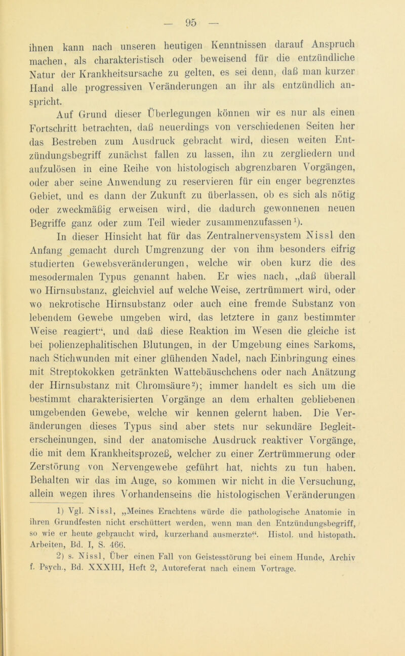 ihnen kann nach unseren heutigen Kenntnissen darauf Anspruch machen, als charakteristisch oder beweisend für die entzündliche Natur der Krankheitsursache zu gelten, es sei denn, daß man kurzer Hand alle progressiven Veränderungen an ihr als entzündlich an- spricht. Auf Grund dieser Überlegungen können wir es nur als einen Fortschritt betrachten, daß neuerdings von verschiedenen Seiten her das Bestreben zum Ausdruck gebracht wird, diesen weiten Ent- zündungsbegriff zunächst fallen zu lassen, ihn zu zergliedern und aufzulösen in eine Reihe von histologisch abgrenzbaren Vorgängen, oder aber seine Anwendung zu reservieren für ein enger begrenztes Gebiet, und es dann der Zukunft zu überlassen, ob es sich als nötig oder zweckmäßig erweisen wird, die dadurch gewonnenen neuen Begriffe ganz oder zum Teil wieder zusammenzufassen1). In dieser Hinsicht hat für das Zentralnervensystem Nissl den Anfang gemacht durch Umgrenzung der von ihm besonders eifrig studierten Gewebsveränderungen, welche wir oben kurz die des mesodermalen Typus genannt haben. Er wies nach, „daß überall wo Hirnsubstanz, gleichviel auf welche Weise, zertrümmert wird, oder wo nekrotische Hirnsubstanz oder auch eine fremde Substanz von lebendem Gewebe umgeben wird, das letztere in ganz bestimmter Weise reagiert*4, und daß diese Reaktion im Wesen die gleiche ist bei polienzephalitischen Blutungen, in der Umgebung eines Sarkoms, nach Stichwunden mit einer glühenden Nadel, nach Einbringung eines mit Streptokokken getränkten Wattebäuschchens oder nach Anätzung der Hirnsubstanz mit Chromsäure2 *); immer handelt es sich um die bestimmt charakterisierten Vorgänge an dem erhalten gebliebenen umgebenden Gewebe, welche wir kennen gelernt haben. Die Ver- änderungen dieses Typus sind aber stets nur sekundäre Begleit- erscheinungen, sind der anatomische Ausdruck reaktiver Vorgänge, die mit dem Krankheitsprozeß, welcher zu einer Zertrümmerung oder Zerstörung von Nervengewebe geführt hat, nichts zu tun haben. Behalten wir das im Auge, so kommen wir nicht in die Versuchung, allein wegen ihres Vorhandenseins die histologischen Veränderungen 1) Vgl. Nissl, „Meines Erachtens würde die pathologische Anatomie in ihren Grundfesten nicht erschüttert werden, wenn man den Entzündungsbegriff, so wie er heute gebraucht wird, kurzerhand ausmerzte“. Histol. und histopatli. Arbeiten, Bd. I, S. 466. 2) s. Nissl, Über einen Fall von Geistesstörung bei einem Hunde, Archiv f. Psych., Bd. XXXIII, Heft 2, Autoreferat nach einem Vortrage.