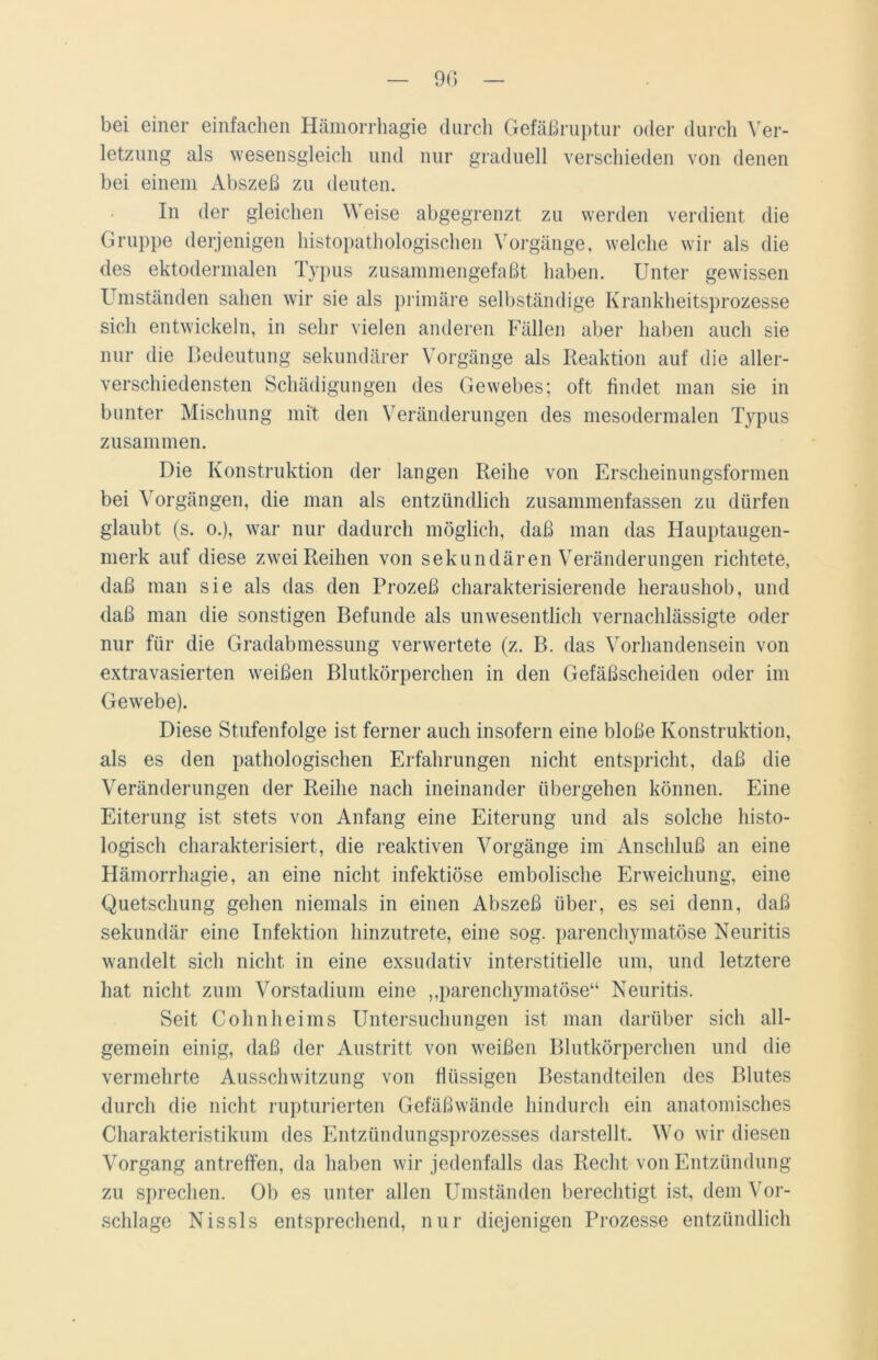 bei einer einfachen Hämorrhagie durch Gefäßruptur oder durch Ver- letzung als wesensgleich und nur graduell verschieden von denen bei einem Abszeß zu deuten. In der gleichen Weise abgegrenzt zu werden verdient die Gruppe derjenigen histopathologischen Vorgänge, welche wir als die des ektodermalen Typus zusammengefaßt haben. Unter gewissen I mständen sahen wir sie als primäre selbständige Krankheitsprozesse sich entwickeln, in sehr vielen anderen Fällen aber haben auch sie nur die Bedeutung sekundärer Vorgänge als Reaktion auf die aller- verschiedensten Schädigungen des Gewebes; oft findet man sie in bunter Mischung mit den Veränderungen des mesodermalen Typus zusammen. Die Konstruktion der langen Reihe von Erscheinungsformen bei Vorgängen, die man als entzündlich zusammenfassen zu dürfen glaubt (s. o.), war nur dadurch möglich, daß man das Hauptaugen- merk auf diese zwei Reihen von sekundären Veränderungen richtete, daß man sie als das den Prozeß charakterisierende heraushob, und daß man die sonstigen Befunde als unwesentlich vernachlässigte oder nur für die Gradabmessung verwertete (z. B. das Vorhandensein von extravasierten weißen Blutkörperchen in den Gefäßscheiden oder im Gewrebe). Diese Stufenfolge ist ferner auch insofern eine bloße Konstruktion, als es den pathologischen Erfahrungen nicht entspricht, daß die Veränderungen der Reihe nach ineinander übergehen können. Eine Eiterung ist stets von Anfang eine Eiterung und als solche histo- logisch charakterisiert, die reaktiven Vorgänge im Anschluß an eine Hämorrhagie, an eine nicht infektiöse embolische Erweichung, eine Quetschung gehen niemals in einen Abszeß über, es sei denn, daß sekundär eine Infektion hinzutrete, eine sog. parenchymatöse Neuritis wandelt sich nicht in eine exsudativ interstitielle um, und letztere hat nicht zum Vorstadium eine „parenchymatöse“ Neuritis. Seit Cohnheims Untersuchungen ist man darüber sich all- gemein einig, daß der Austritt von weißen Blutkörperchen und die vermehrte Ausschwitzung von flüssigen Bestandteilen des Blutes durch die nicht rupturierten Gefäßwände hindurch ein anatomisches Charakteristikum des Entzündungsprozesses darstellt. Wo wir diesen Vorgang antreffen, da haben wir jedenfalls das Recht von Entzündung zu sprechen. Ob es unter allen Umständen berechtigt ist, dem Vor- schläge Nissls entsprechend, nur diejenigen Prozesse entzündlich