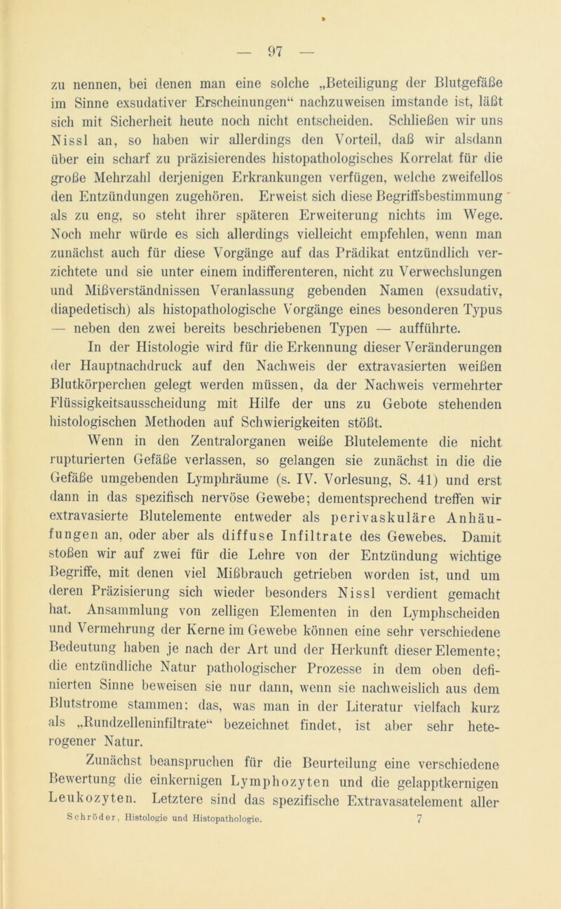 zu nennen, bei denen man eine solche „Beteiligung der Blutgefäße im Sinne exsudativer Erscheinungen“ nachzuweisen imstande ist, läßt sich mit Sicherheit heute noch nicht entscheiden. Schließen wir uns Nissl an, so haben wir allerdings den Vorteil, daß wir alsdann über ein scharf zu präzisierendes histopathologisches Korrelat für die große Mehrzahl derjenigen Erkrankungen verfügen, welche zweifellos den Entzündungen zugehören. Erweist sich diese Begriffsbestimmung ' als zu eng, so steht ihrer späteren Erweiterung nichts im Wege. Noch mehr würde es sich allerdings vielleicht empfehlen, wenn man zunächst auch für diese Vorgänge auf das Prädikat entzündlich ver- zichtete und sie unter einem indifferenteren, nicht zu Verwechslungen und Mißverständnissen Veranlassung gebenden Namen (exsudativ, diapedetisch) als histopathologische Vorgänge eines besonderen Typus — neben den zwei bereits beschriebenen Typen — aufführte. In der Histologie wird für die Erkennung dieser Veränderungen der Hauptnachdruck auf den Nachweis der extravasierten weißen Blutkörperchen gelegt werden müssen, da der Nachweis vermehrter Flüssigkeitsausscheidung mit Hilfe der uns zu Gebote stehenden histologischen Methoden auf Schwierigkeiten stößt. Wenn in den Zentral Organen weiße Blutelemente die nicht rupturierten Gefäße verlassen, so gelangen sie zunächst in die die Gefäße umgebenden Lymphräume (s. IV. Vorlesung, S. 41) und erst dann in das spezifisch nervöse Gewebe; dementsprechend treffen wir extravasierte Blutelemente entweder als perivaskuläre Anhäu- fungen an, oder aber als diffuse Infiltrate des Gewebes. Damit stoßen wir auf zwei für die Lehre von der Entzündung wichtige Begriffe, mit denen viel Mißbrauch getrieben worden ist, und um deren Präzisierung sich wieder besonders Nissl verdient gemacht hat. Ansammlung von zelligen Elementen in den Lymphscheiden und Vermehrung der Kerne im Gewebe können eine sehr verschiedene Bedeutung haben je nach der Art und der Herkunft dieser Elemente; die entzündliche Natur pathologischer Prozesse in dem oben defi- nierten Sinne beweisen sie nur dann, wenn sie nachweislich aus dem Blutstrome stammen; das, was man in der Literatur vielfach kurz als „Rundzelleninfiltrate“ bezeichnet findet, ist aber sehr hete- rogener Natur. Zunächst beanspruchen für die Beurteilung eine verschiedene Bewertung die einkernigen Lymphozyten und die gelapptkernigen Leukozyten. Letztere sind das spezifische Extravasatelement aller Schröder, Histologie und Histopathologie. 7