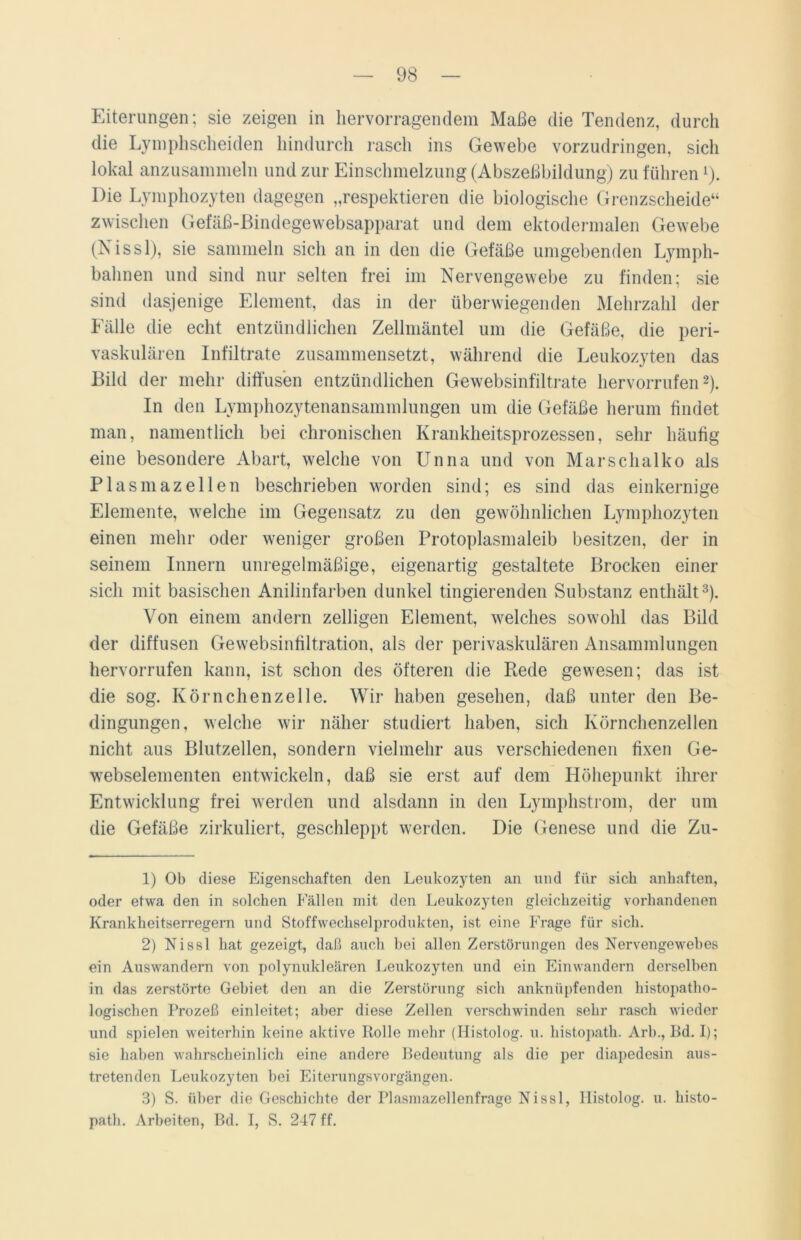 Eiterungen; sie zeigen in hervorragendem Maße die Tendenz, durch die Lymphscheiden hindurch rasch ins Gewebe vorzudringen, sich lokal anzusammeln und zur Einschmelzung (Abszeßbildung) zu führen1). Die Lymphozyten dagegen „respektieren die biologische Grenzscheide“ zwischen Gefäß-ßindegewebsapparat und dem ektodermalen Gewebe (Nissl), sie sammeln sich an in den die Gefäße umgebenden Lymph- bahnen und sind nur selten frei im Nervengewebe zu finden; sie sind dasjenige Element, das in der überwiegenden Mehrzahl der Fälle die echt entzündlichen Zellmäntel um die Gefäße, die peri- vaskulären Infiltrate zusammensetzt, während die Leukozyten das Bild der mehr diffusen entzündlichen Gewebsinfiltrate hervorrufen2). In den Lymphozytenansammlungen um die Gefäße herum findet man, namentlich bei chronischen Krankheitsprozessen, sehr häufig eine besondere Abart, welche von Unna und von Mar schal ko als Plasmazellen beschrieben worden sind; es sind das einkernige Elemente, welche im Gegensatz zu den gewöhnlichen Lymphozyten einen mehr oder weniger großen Protoplasmaleib besitzen, der in seinem Innern unregelmäßige, eigenartig gestaltete Brocken einer sich mit basischen Anilinfarben dunkel fingierenden Substanz enthält3). Von einem andern zelligen Element, welches sowohl das Bild der diffusen Gewebsinfiltration, als der perivaskulären Ansammlungen hervorrufen kann, ist schon des öfteren die Hede gewesen; das ist die sog. Körnchenzelle. Wir haben gesehen, daß unter den Be- dingungen, welche wir näher studiert haben, sich Körnchenzellen nicht aus Blutzellen, sondern vielmehr aus verschiedenen fixen Ge- webselementen entwickeln, daß sie erst auf dem Höhepunkt ihrer Entwicklung frei werden und alsdann in den Lymphstrom, der um die Gefäße zirkuliert, geschleppt werden. Die Genese und die Zu- 1) Ob diese Eigenschaften den Leukozyten an und für sich anhaften, oder etwa den in solchen Fällen mit den Leukozyten gleichzeitig vorhandenen Krankheitserregern und Stoffwechselprodukten, ist eine Frage für sich. 2) Nissl hat gezeigt, daß auch bei allen Zerstörungen des Nervengewebes ein Auswandern von polynukleären Leukozyten und ein Einwandern derselben in das zerstörte Gebiet den an die Zerstörung sich anknüpfenden histopatho- logischen Prozeß einleitet; aher diese Zellen verschwinden sehr rasch wieder und spielen weiterhin keine aktive Rolle mehr (Ilistolog. u. histopath. Arh., Bd. I); sie haben wahrscheinlich eine andere Bedeutung als die per diapedesin aus- tretenden Leukozyten bei Eiterungsvorgängen. 3) S. über die Geschichte der Plasmazellenfrage Nissl, Ilistolog. u. histo- path. Arbeiten, Bd. I, S. 247 ff.