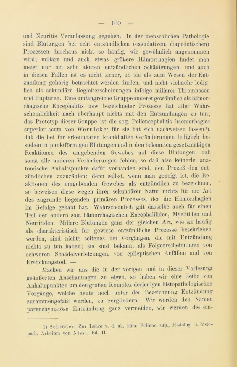 und Neuritis Veranlassung gegeben. In der menschlichen Pathologie sind Blutungen bei echt entzündlichen (exsudativen, diapedetischen) Prozessen durchaus nicht so häufig, wie gewöhnlich angenommen wird; miliare und auch etwas größere Hämorrhagien findet man meist nur bei sehr akuten entzündlichen Schädigungen, und auch in diesen Fällen ist es nicht sicher, ob sie als zum Wesen der Ent- zündung gehörig betrachtet werden dürfen, und nicht vielmehr ledig- lich als sekundäre Begleiterscheinungen infolge miliarer Thrombosen und Rupturen. Eine umfangreiche Gruppe anderer gewöhnlich als hämor- rhagische Encephalitis usw. bezeiclmeter Prozesse hat aller Wahr- scheinlichkeit nach überhaupt nichts mit den Entzündungen zu tun; das Prototyp dieser Gruppe ist die sog. Poliencephalitis haemorliagica superior acuta von Wernicke; für sie hat sich nachweisen lassen1), daß die bei ihr erkennbaren krankhaften Veränderungen lediglich be- stehen in punktförmigen Blutungen und in den bekannten gesetzmäßigen Reaktionen des umgebenden Gewebes auf diese Blutungen, daß sonst alle anderen Veränderungen fehlen, so daß also keinerlei ana- tomische Anhaltspunkte dafür vorhanden sind, den Prozeß den ent- zündlichen zuzuzählen; denn selbst, wenn man geneigt ist, die Re- aktionen des umgebenden Gewebes als entzündlich zu bezeichnen, so beweisen diese wegen ihrer sekundären Natur nichts für die Art des zugrunde liegenden primären Prozesses, der die Hämorrhagien im Gefolge gehabt hat. Wahrscheinlich gilt dasselbe auch für einen Teil der andern sog. hämorrhagischen Encephaliliden, Myelitiden und Neuritiden. Miliare Blutungen ganz der gleichen Art, wie sie häufig als charakteristisch für gewisse entzündliche Prozesse beschrieben werden, sind nichts seltenes bei Vorgängen, die mit Entzündung nichts zu tun haben; sie sind bekannt als Folgeerscheinungen von schweren Schädelverletzungen, von epileptischen Anfällen und von Erstickungstod. — Machen wir uns die in der vorigen und in dieser \ orlesung geäußerten Anschauungen zu eigen, so haben wir eine Reihe von Anhaltspunkten um den großen Komplex derjenigen histopathologischen Vorgänge, welche heute noch unter der Bezeichnung Entzündung zusammen gefaßt werden, zu zergliedern. Wir werden den Namen parenchymatöse Entzündung ganz vermeiden, wir werden die ein- 1) Schröder, Zur Lehre v. d. ak. häm. Polienc. sup., Histolog. u. histo- path. Arbeiten von Nissl, Bd. II.