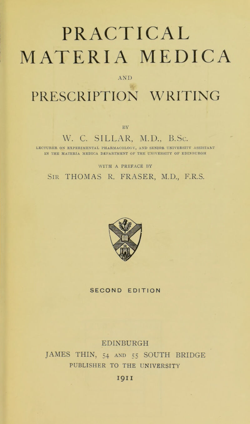 PRACTICAL MATERIA MEDICA AND PRESCRIPTION WRITING BY W. C. SILLAR, M.D., B.Sc. LECTURKR ON EXPERIMENTAL PHARMACOLOGY, AND SENIOR UNIVERSITY ASSISTANT IN THE MATERIA MEDICA DEPARTMENT OF THE UNIVERSITY OF EDINBURGH WITH A PREFACE BY Sir THOMAS R. FRASER, M.D., F.R.S. SECOND EDITION EDINBURGH JAMES THIN, 54 and 55 SOUTH BRIDGE PUBLISHER TO THE UNIVERSITY I9II
