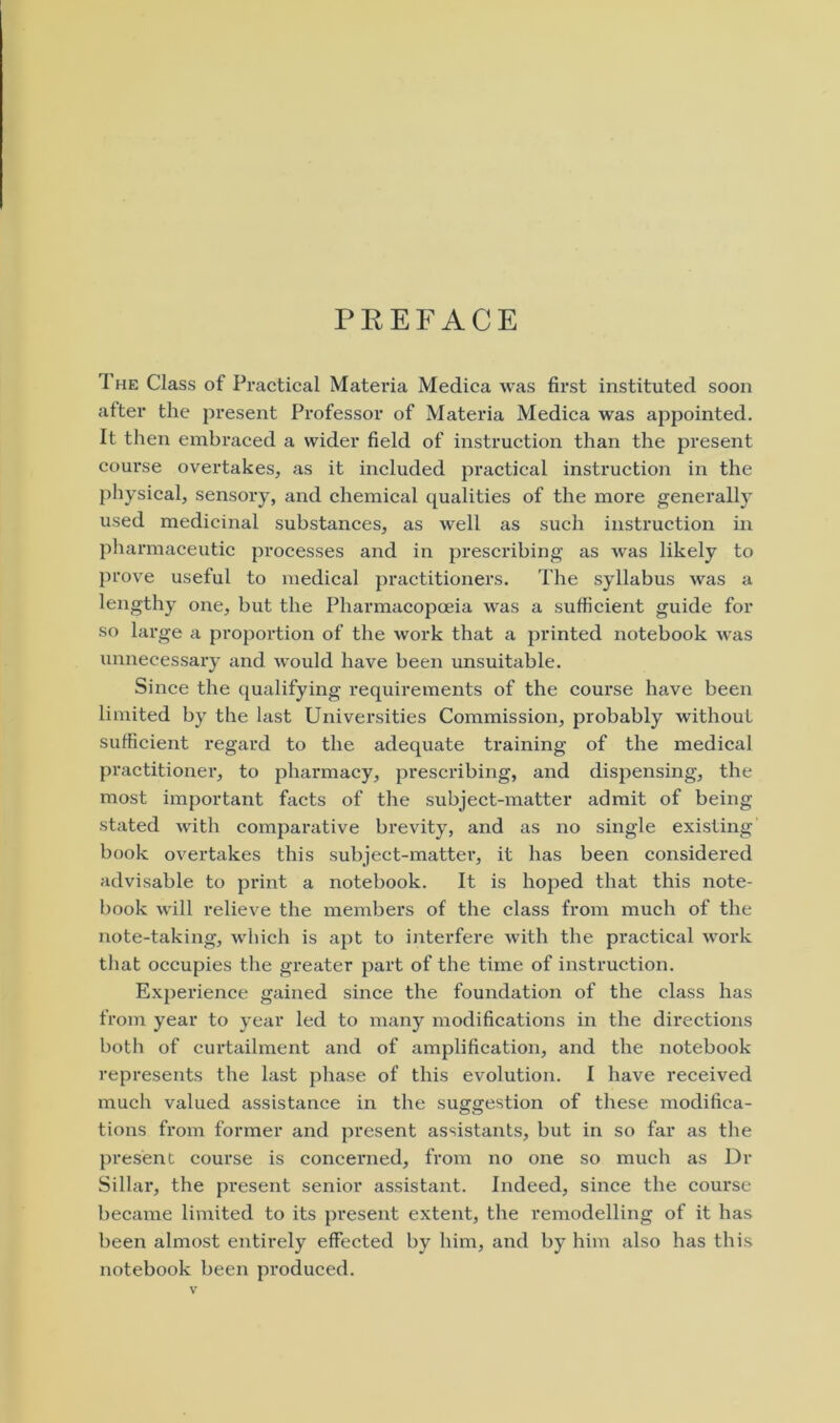 PREFACE The Class of Practical Materia Medica was first instituted soon after the present Professor of Materia Medica was appointed. It then embraced a wider field of instruction than the present course overtakes, as it included practical instruction in the physical, sensory, and chemical qualities of the more generally used medicinal substances, as well as such instruction in pharmaceutic processes and in prescribing as was likely to prove useful to medical practitioners. The syllabus was a lengthy one, but the Pharmacopoeia was a sufficient guide for so large a proportion of the work that a printed notebook was unnecessary and would have been unsuitable. Since the qualifying requirements of the course have been limited by the last Universities Commission, probably without sufficient regard to the adequate training of the medical practitioner, to pharmacy, prescribing, and dispensing, the most important facts of the subject-matter admit of being stated with comparative brevity, and as no single existing book overtakes this subject-matter, it has been considered advisable to print a notebook. It is hoped that this note- book will relieve the members of the class from much of the note-taking, which is apt to interfere with the practical work that occupies the greater part of the time of instruction. Experience gained since the foundation of the class has from year to year led to many modifications in the directions both of curtailment and of amplification, and the notebook represents the last phase of this evolution. I have received much valued assistance in the suggestion of these modifica- tions from former and present assistants, but in so far as the present course is concerned, from no one so much as Dr Sillar, the present senior assistant. Indeed, since the course became limited to its present extent, the remodelling of it has been almost entirely effected by him, and by him also has this notebook been produced.