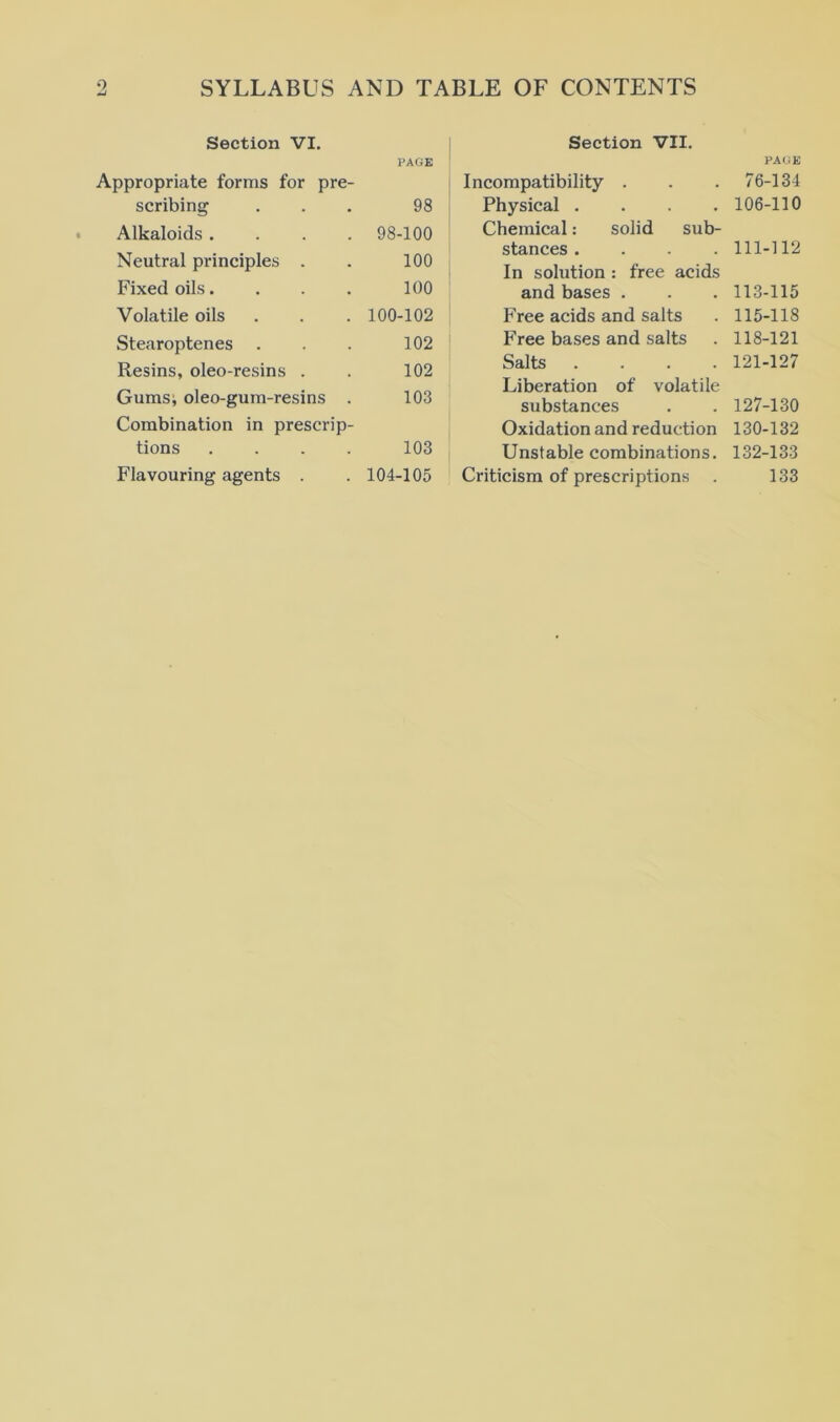 Section VI. Dpropriate forms for pre- PAGE scribing 98 Alkaloids .... 98-100 Neutral principles . 100 Fixed oils.... 100 Volatile oils 100-102 Stearoptenes 102 Resins, oleo-resins . 102 Gumsi oleo-gum-resins . 103 Combination in prescrip- tions .... 103 Flavouring agents . 104-105 Section VII. Incompatibility . Physical .... Chemical: solid sub- stances .... In solution : free acids and bases . Free acids and salts Free bases and salts Salts .... Liberation of volatile substances Oxidation and reduction Unstable combinations. Criticism of prescriptions PAGE 76-134 106-110 111-]12 113-115 115-118 118-121 121-127 127-130 130-132 132-133 133