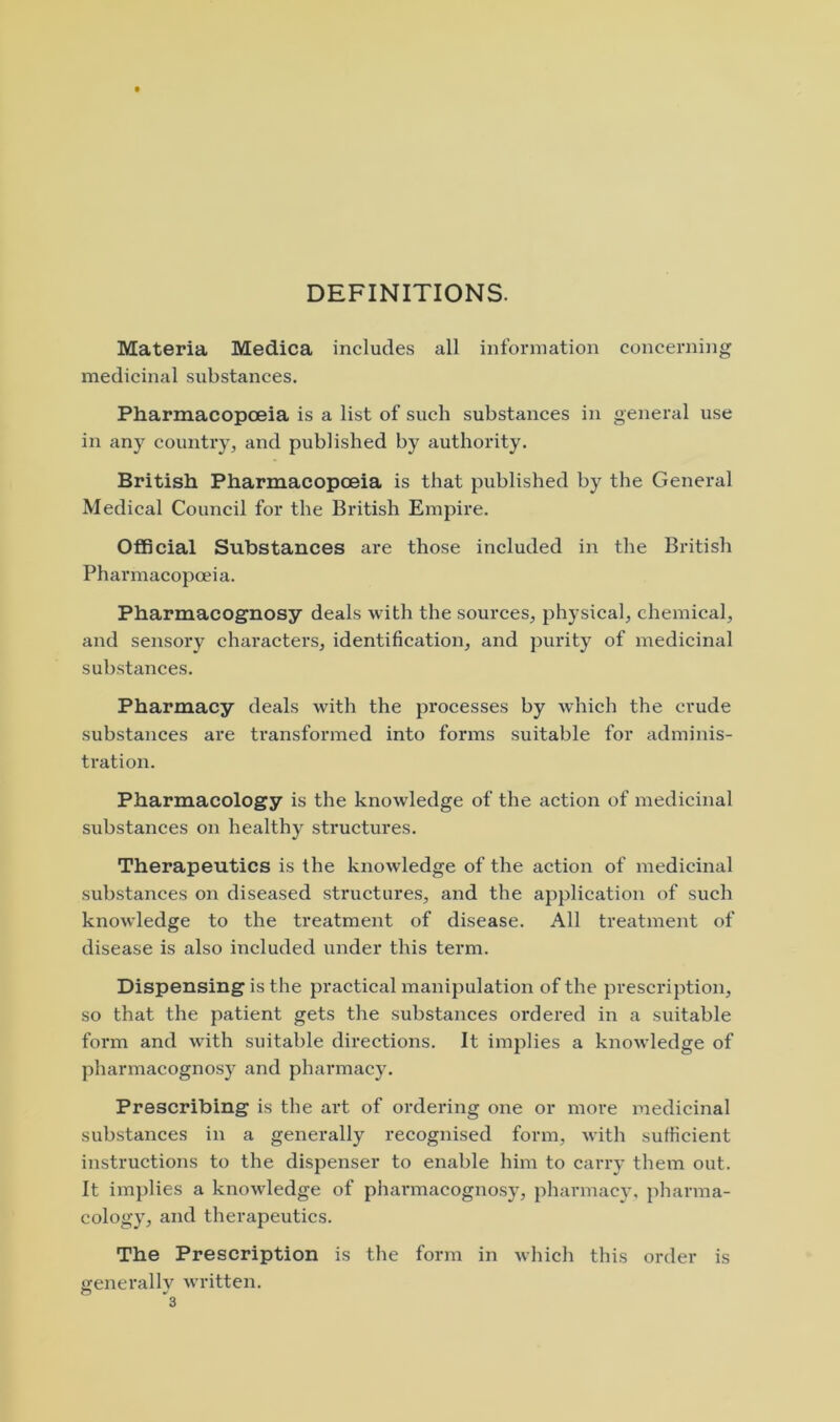 DEFINITIONS. Materia Medica includes all information concerning medicinal substances. Pharmacopoeia is a list of such substances in general use in any country, and published by authority. British Pharmacopoeia is that published by the General Medical Council for the British Empire. Official Substances are those included in the British Pharmacopoeia. Pharmacognosy deals with the sources, physical, chemical, and sensory characters, identification, and jnirity of medicinal substances. Pharmacy deals with the processes by which the crude substances ai'e transformed into forms suitable for adminis- tration. Pharmacology is the knowledge of the action of medicinal substances on healthy structures. Therapeutics is the knowledge of the action of medicinal substances on diseased structures, and the application of such knowledge to the treatment of disease. All treatment of disease is also included under this term. Dispensing is the practical manipulation of the prescription, so that the patient gets the substances ordered in a suitable form and with suitable directions. It implies a knowledge of pharmacognosy and pharmacy. Prescribing is the art of ordering one or more medicinal substances in a generally recognised form, with sufficient instructions to the dispenser to enable him to carry them out. It im})lies a knowledge of pharmacognosy, pharmacy, pharma- cology, and therapeutics. The Prescription is the form in which this order is generally written.