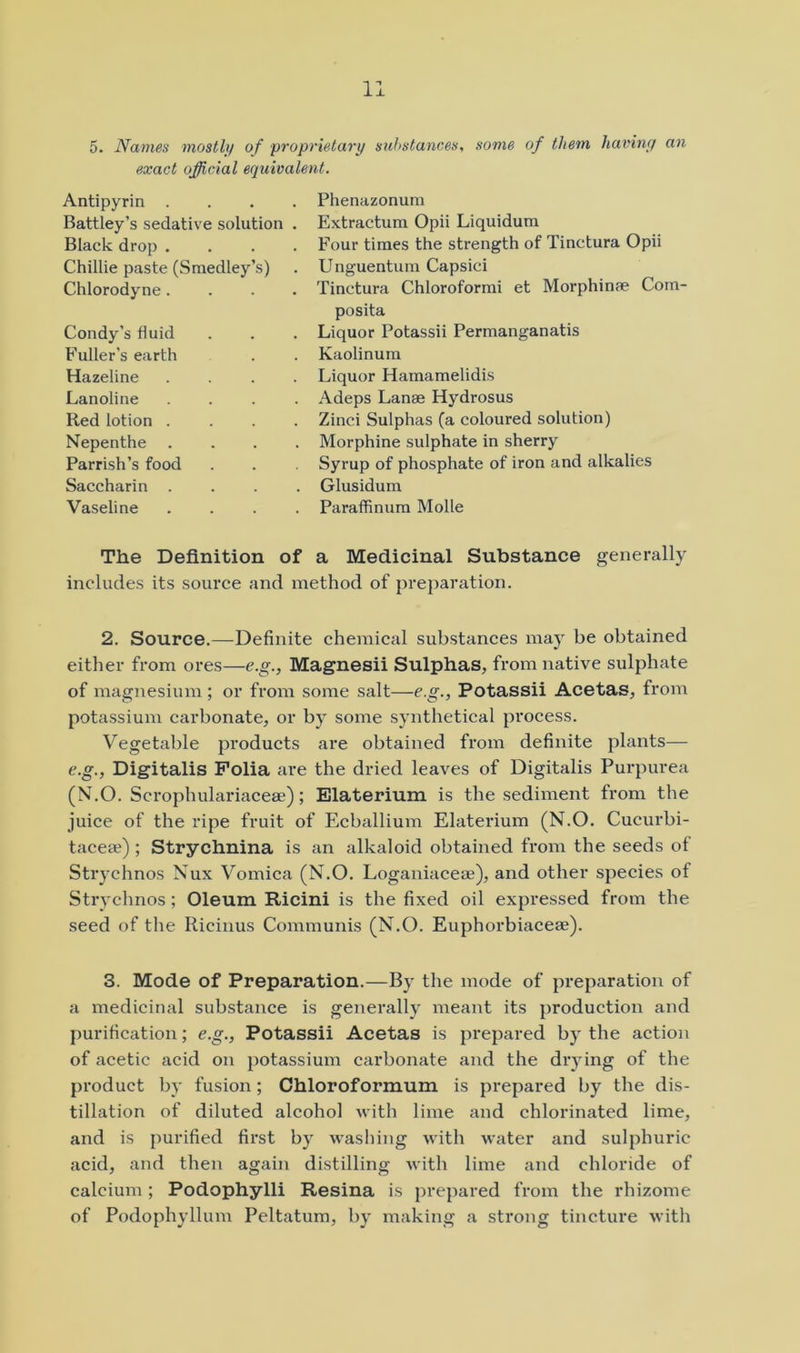 5. Names mostly of proprietary substances, some of tltem haviny an exact official equivalent. Antipyrin . . . . Battley’s sedative solution . Black drop . . . . Chillie paste (Smedley’s) Chlorodyne. . . . Condy’s fluid Fuller’s earth Hazeline . . . . Lanoline . . . . Red lotion . . . . Nepenthe . . . . Parrish’s food Saccharin . . . , Vaseline . . . . Phenazonum Extractura Opii Liquidum Four times the strength of Tinctura Opii Unguentura Capsici Tinctura Chloroformi et Morphinae Com- posita Liquor Potassii Permanganatis Kaolinum Liquor Hamamelidis Adeps Lanae Hydrosus Zinci Sulphas (a coloured solution) Morphine sulphate in sherry Syrup of phosphate of iron and alkalies Glusidum Paraffinura Molle The Definition of a Medicinal Substance generally includes its source and method of preparation. 2. Source.—Definite chemical substances may be obtained either from ores—e.g., Magnesii Sulphas, from native sulphate of magnesium ; or from some salt—e.g., Potassii Acetas, from potassium carbonate, or by some synthetical process. Vegetable products are obtained from definite plants— e.g., Digitalis Folia are the dried leaves of Digitalis Purpurea (N.O. Scrophulariacese); Elaterium is the sediment from the juice of the idpe fruit of Ecballium Elaterium (N.O. Cucurbi- taceae); Strychnina is an alkaloid obtained from the seeds of Strychnos Nux Vomica (N.O. Loganiaceae), and other species of Strychnos; Oleum Ricini is the fixed oil expressed from the seed of the Ricinus Communis (N.O. Euphorbiaceae). 3. Mode of Preparation.—By the mode of preparation of a medicinal substance is generally meant its production and purification; e.g., Potassii Acetas is prepared by the action of acetic acid on potassium carbonate and the drying of the product by fusion; Chloroformum is prepared by the dis- tillation of diluted alcohol with lime and chlorinated lime, and is purified first by washing with water and sulphuric acid, and then again distilling with lime and chloride of calcium; Podophylli Resina is prepared from the rhizome of Podophyllum Peltatum, by making a strong tincture with