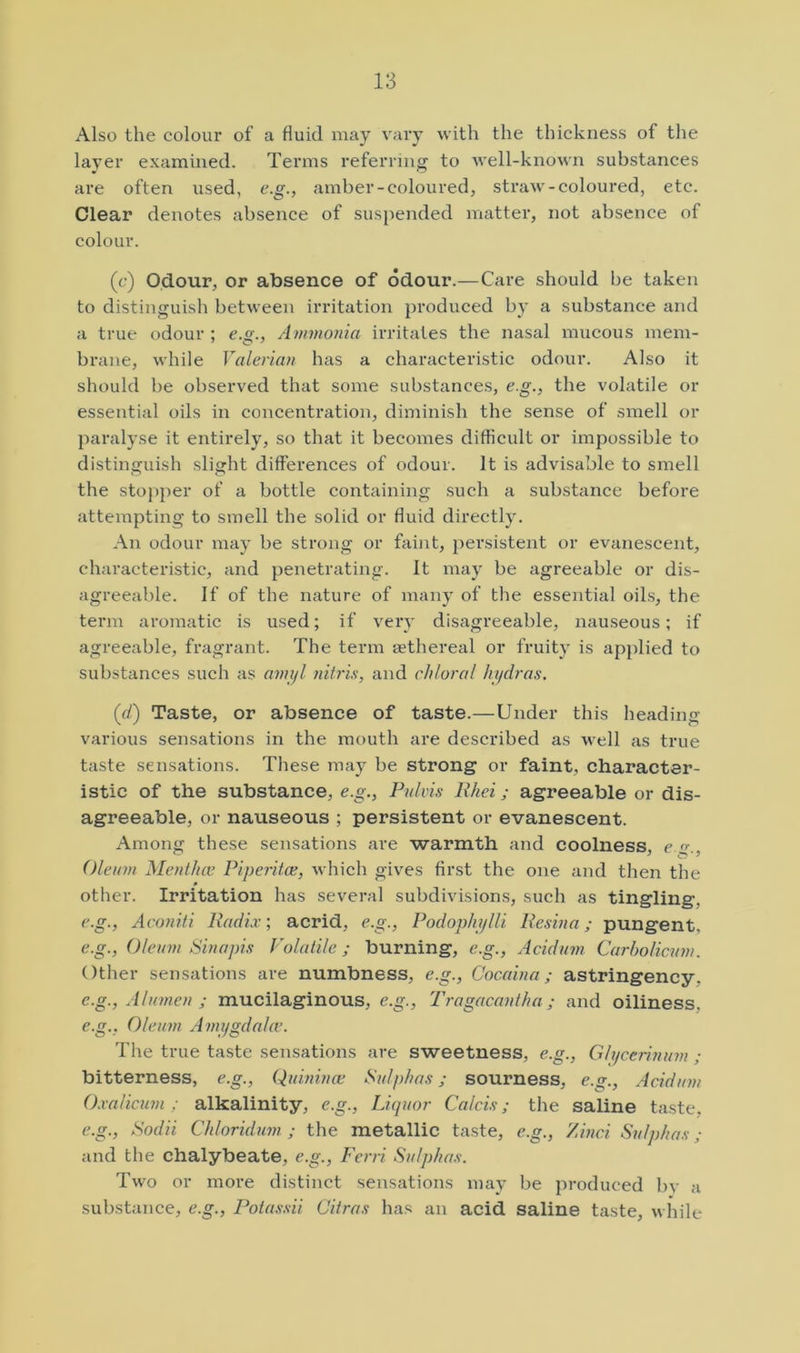 Also the colour of a fluid may vary with the thickness of the layer examined. Tenus referring to well-known substances are often used, e.g., amber-coloured, straw-coloured, etc. Clear denotes absence of suspended matter, not absence of colour. (c) Odour, or absence of odour.—Care should be taken to distinguish between irritation produced by a substance and a true odour ; e.g., Ammonia irritates the nasal mucous mem- brane, while Valerian has a characteristic odour. Also it should be observed that some substances, e.g., the volatile or essential oils in concentration, diminish the sense of smell or paralyse it entirely, so that it becomes difficult or impossible to distinguish slight differences of odour. It is advisable to smell the stopper of a bottle containing such a substance before attempting to smell the solid or fluid directly. An odour may be strong or faint, persistent or evanescent, characteristic, and penetrating. It may be agreeable or dis- agreeable. If of the nature of many of the essential oils, the term aromatic is used; if very disagreeable, nau.seous; if agreeable, fragrant. The term aethereal or fruity is applied to substances such as amijl nitris, and chloral hydras. (d) Taste, or absence of taste.—Under this heading various sensations in the mouth are described as well as true taste sensations. These may be strong or faint, character- istic of the substance, e.g., Pnlvis Rhei; agreeable or dis- agreeable, or nauseous ; persistent or evanescent. Among these sensations are warmth and coolness, c «•., Oleum Mentha; Piperitce, which gives first the one and then the other. Irritation has several subdivisions, such as tingling, e.g., Aconiti Radix; acrid, e.g., Podophylli Resina; pungent, e.g.. Oleum Sinapis Volatile; burning, e.g., Acidum Carholicum. Other sensations are numbness, e.g., Cocaina; astringency, e.g., Alumen ; mucilaginous, e.g., Tragacantha; and oiliness, e.g., Oleum Amygdala'. The true taste sensations are sweetness, e.g., Gtycerinum ; bitterness, e.g., Quinina; Sulphas; sourness, e.g., Acidum Oxalicuin; alkalinity, e.g.. Liquor Calcis; the saline taste, e.g., Sodii Chloridum ; the metallic taste, e.g., Zinci Sulphas ; and the chalybeate, e.g., Ferri Sulphas. Two or more distinct sensations may be produced bv a substance, e.g., Potas.sii Citras has an acid saline taste, while