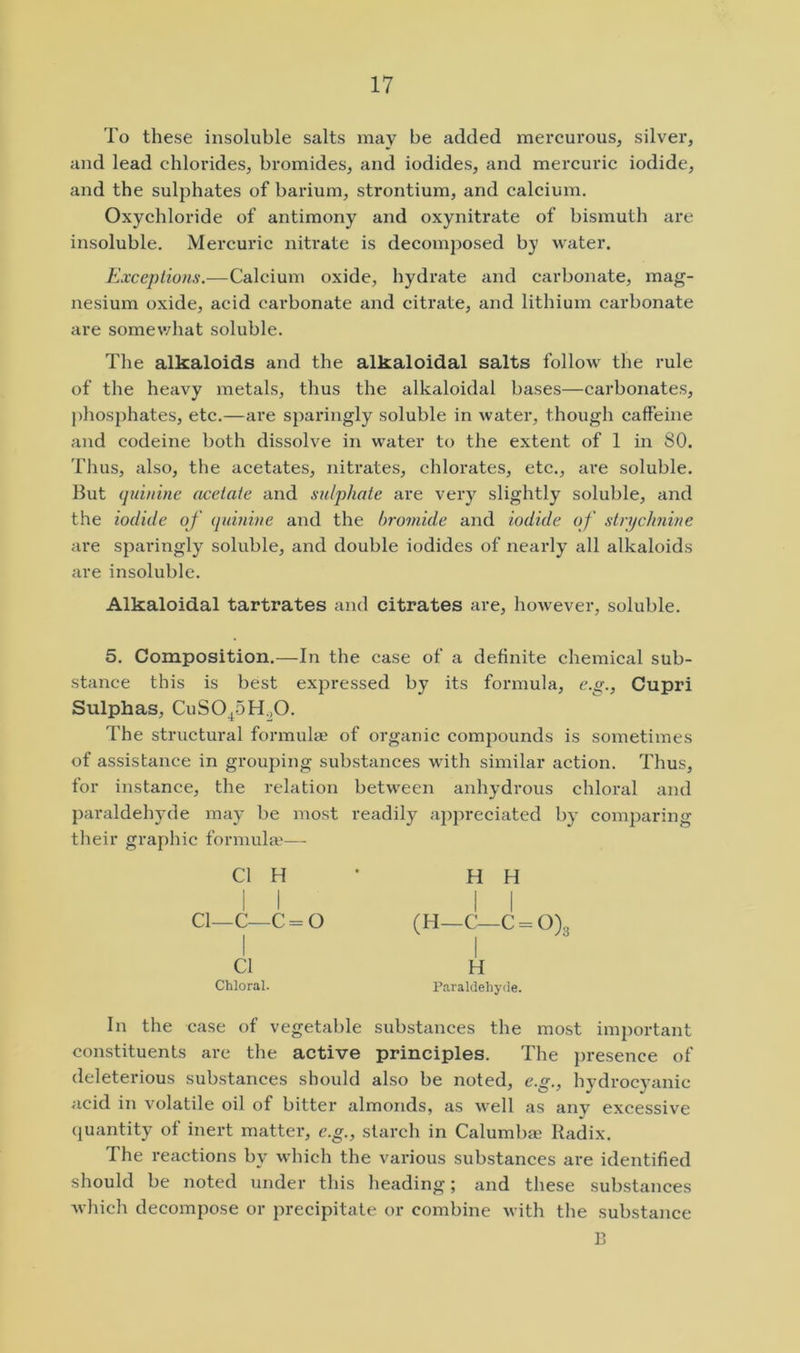 To these insoluble salts may be added mercurous, silver, and lead chlorides, bromides, and iodides, and mercuric iodide, and the sulphates of barium, strontium, and calcium. Oxychloride of antimony and oxynitrate of bismuth are insoluble. Mercuric nitrate is decomposed by water. Exceptions.—Calcium oxide, hydrate and carbonate, mag- nesium oxide, acid carbonate and citrate, and lithium carbonate are somewhat soluble. The alkaloids and the alkaloidal salts follow the rule of the heavy metals, thus the alkaloidal bases—carbonates, phosphates, etc.—are sparingly soluble in water, though caffeine and codeine both dissolve in water to the extent of 1 in SO. Thus, also, the acetates, nitrates, chlorates, etc., are soluble. But (juinine acetate and sulphate are very slightly soluble, and the iodide of (luinine and the bromide and iodide of strychnine are sparingly soluble, and double iodides of nearly all alkaloids are insoluble. Alkaloidal tartrates and citrates are, however, soluble. 5. Composition.—In the case of a definite chemical sub- stance this is best expressed by its formula, e.g., Cupri Sulphas, CuSO^SHoO. The structural formulae of organic compounds is sometimes of assistance in grouping substances wnth similar action. Thus, for instance, the relation betw^een anhydrous chloral and paraldehyde may be most readily appreciated by comparing their graphic formula’— Cl H H H i i II Cl—C—C = 0 (H—C—C = 0)3 Cl H Chloral. Paraldehyde. In the case of vegetable substances the most important constituents are the active principles. The presence of deleterious substances should also be noted, e.g., hydrocyanic acid in volatile oil of bitter almonds, as well as any excessive quantity of inert matter, e.g., starch in Calumbae Radix. The reactions by which the various substances are identified should be noted under this heading; and these substances which decompose or precipitate or combine with the substance B