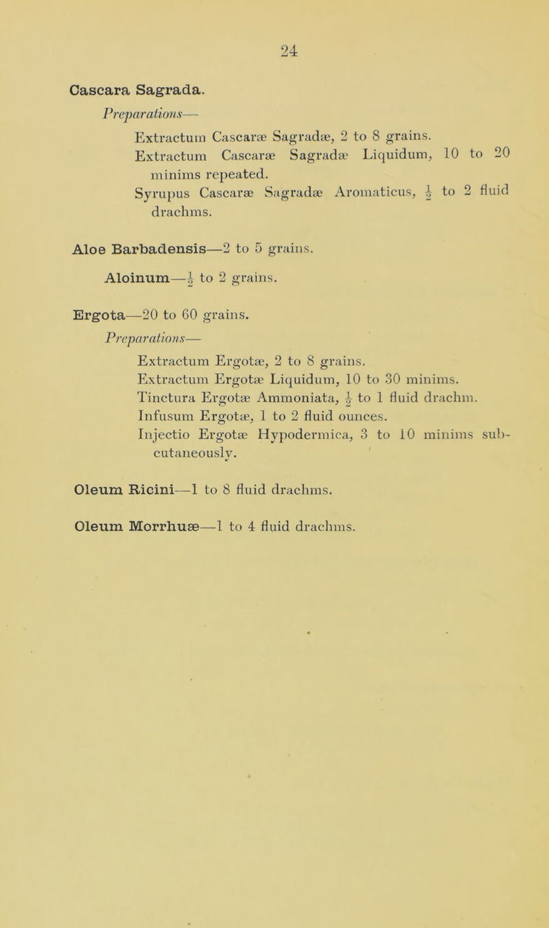 Cascara Sagrada. Preparations— Extractum Cascarte Sagraclie, 2 to 8 grains. Extractum Cascarae Sagrada* Liquidum, 10 to 20 minims repeated. Syrupus Cascarae Sagradae Aromaticus, 4 to 2 fluid drachms. Aloe Barbadensis—2 to 5 grains. Aloinum—| to 2 grains. Ergota—20 to 60 grains. P repa ratio n s-— Extractum Ergotaj, 2 to 8 grains. Extractum Ergot* Liquidum, 10 to 30 minims. Tinctura Ergotae Ammoniata, to 1 fluid drachm. Infusum Ergotae, 1 to 2 fluid ounces. Injectio Ergotae Hypodermica, 3 to 10 minims sul)- cutaneouslv. Oleum Ricini—1 to 8 fluid drachms.