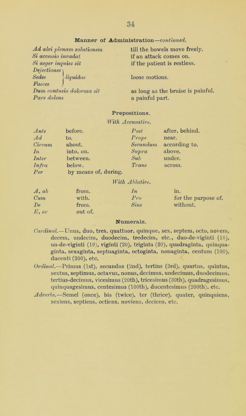 Manner of Administration—continued. Ad alvi plenum solutionem Si accessio invadal Si aeger inquies sit Bejectiones 'i Sedes - Uquidae Faeces j Dum contusio dolorosa sit Pars dolens till the bowels move freely, if an attack comes on. if the patient is restless. loose motions. as long as the bruise is painful, a painful part. Prepositions. With Accusative. Ante before. Post after, behind. Ad to. Prope near. Circum about. Secundum according to. In into, on. Supra above. htter between. Sub under. Infra below. Trans across. Per by means of, during. With Ablative. A, ah from. In in. Cum with. Pro for the purpose of. Be from. Sine without. F, ex out of. Numerals. Cardinal.—Unus, duo, tres, quattuor, quinque, sex, septem, octo, novem, decern, undecim, duodecim, tredecim, etc., duo-de-viginti (18), un-de-viginti (19), viginti (20), triginta (30), quadraginta, quinqua- ginta, sexaginta, septuaginta, octoginta, nonaginta, centum (100), ducenti (200), etc. Ordinal.—Primus (1st), secundus (2nd), tertius (3rd), quartus, quintus, sextus, Septimus, octavus, nonus, decimus, undecimus, duodecimus, tertius-decimus, vicesimus (20th), tricesimus (30th), quadragesinius, quinquagesimus, centesimus (100th), ducentesimus (200th), etc. Adverbs.—Semel (once), bis (twice), ter (thrice), quater, quinquiens, sexiens, septiens, octiens, noviens, deciens, etc.