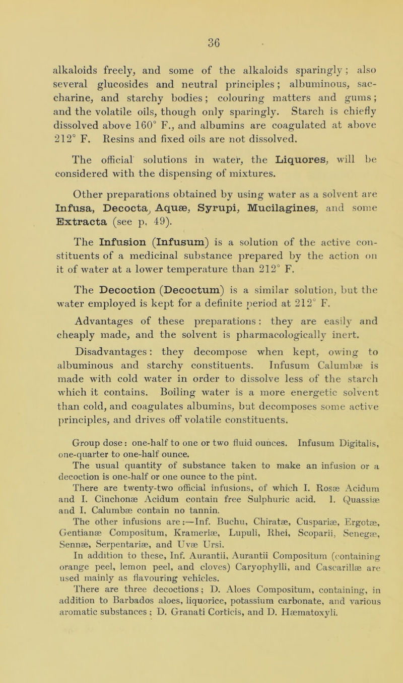 alkaloids freely, and some of the alkaloids sparingly; also several glucosides and neutral principles; albuminous, sac- chai’ine, and starchy bodies; colouring matters and gums; and the volatile oils, though only sparingly. Starch is chiefly dissolved above 160° F., and albumins are coagulated at above 212° F. Resins and fixed oils are not dissolved. The official solutions in water, the Liquores, will be considered with the dispensing of mixtures. Other preparations obtained by using water as a solvent are Infusa, Decocta^ Aquae, Syrupi, Mucilagines, and some Extracta (see p, 49). The Infusion (Infusum) is a solution of the active con- stituents of a medicinal substance prepared by the action on it of water at a lower temperature than 212° F. The Decoction (Decoctum) is a similar solution, but the water employed is kept for a definite period at 212° F. Advantages of these preparations: they are easily and cheaply made, and the solvent is pharmacologically inert. Disadvantages: they decompose when kept, owing to albuminous and starchy constituents. Infusum Calumbae is made with cold water in order to dissolve less of the starch which it contains. Boiling water is a more energetic solvent than cold, and coagulates albumins, but decomposes some active pi’inciples, and drives off volatile constituents. Group dose: one-half to one or two fluid ounces. Infusum Digitalis, one-quarter to one-half ounce. The usual quantity of substance taken to make an infusion or a decoction is one-half or one ounce to the pint. There are twenty-two official infusions, of which I. Rosas Acidum and I. Cinchonas Acidum contain free Sulphuric acid. I. Quassias and I. Calumbae contain no tannin. The other infusions are:—Inf. Buchu, Chiratae, Cuspariae, Ergotae, Gentianae Compositum, Krameriae, Lupuli, Rhei, Scoparii, Senegas, Sennas, Serpentariae, and Uvae Ursi. In addition to these, Inf. Aurantii, Aurantii Compositum (containing orange peel, lemon peel, and cloves) Caryophylli, and Cascarillae are used mainly as flavouring vehicles. There are three decoctions; D. Aloes Compositum, containing, in addition to Barbados aloes, liquorice, potassium carbonate, and various aromatic substances ; D. Granati Corticis, and D. Hasmatoxyli.
