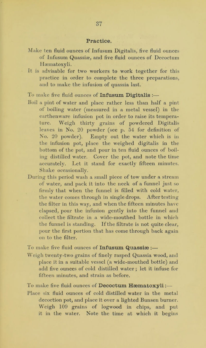 Practice. Make ten fluid ounces of Infusum Digitalis, five fluid ounces of Infusum Quassiae, and five fluid ounces of Decoctum Haematoxyli. It is advisable foi* two workers to work together for this practice in order to complete the three preparations, and to make the infusion of quassia last. To make five fluid ounces of Infusum Digitalis :— Boil a pint of water and place rather less than half a pint of boiling water (measured in a metal vessel) in the earthenware infusion pot in order to raise its tempera- ture. Weigh thirty grains of powdered Digitalis leaves in No. 20 powder (see p. 54 for definition of No. 20 powder). Empty out the water which is in the infusion pot, place the weighed digitalis in the bottom of the pot, and pour in ten fluid ounces of boil- ing distilled water. Cover the pot, and note the time accurately. Let it stand for exactly fifteen minutes. Shake occasionally. During this period wash a small piece of tow under a stream of water, and pack it into the neck of a funnel just so firmly that when the funnel is filled with cold water, the Avater comes through in single drops. After testing the filter in this way, and when the fifteen minutes have elapsed, pour the infusion gently into the funnel and collect the filtrate in a Avide-mouthed bottle in Avhich the funnel is standing. If the filtrate is not quite clear, pour the first portion that has come through back agaiia on to the filter. To make five fluid ounces of Infusum Quassiae :— Weigh twenty-two grains of finely rasped Quassia wood, and place it in a suitable vessel (a wide-mouthed bottle) and add five ounces of cold distilled water ; let it infuse for fifteen minutes, and strain as before. To make five fluid ounces of Decoctum Haematoxyli:— Place six fluid ounces of cold distilled water in the metal decoction pot, and place it over a lighted Bunsen burner. Weigh 109 grains of logAA’ood in chips, and put it in the Avater. Note the time at which it begins