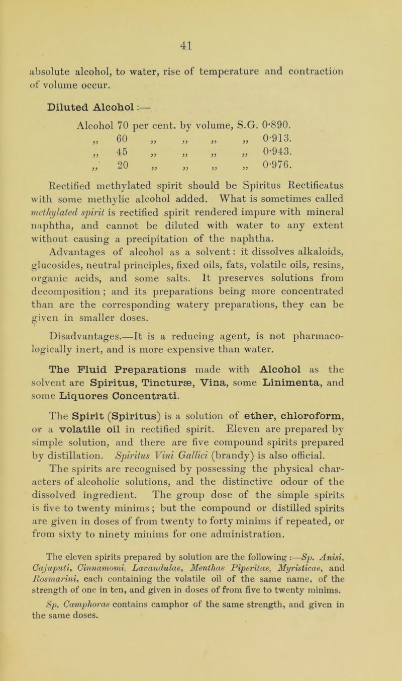 absolute alcohol, to water, rise of temperature and contraction of volume occur. Diluted Alcohol:— Alcohol 70 per cent, by volume. 60 45 yy yy yy yy 20 yy yy yy S.G. 0-890. „ 0-913. „ 0-943. „ 0-976. Rectified methylated spirit should be Spiritus Rectificatus with some methylic alcohol added. What is sometimes called methylated spirit is rectified spirit rendered impure with mineral naphtha, and cannot be diluted with water to any extent without causing a precipitation of the naphtha. Advantages of alcohol as a solvent; it dissolves alkaloids, glucosides, neutral principles, fixed oils, fats, volatile oils, resins, organic acids, and some salts. It preserves solutions from decomposition; and its preparations being more concentrated than are the corresponding watery preparations, they can be given in smaller doses. Disadvantages.—It is a reducing agent, is not pharmaco- logically inert, and is more expensive than water. The Fluid Preparations made with Alcohol as the solvent are Spiritus, Tincturae, Vina, some Linimenta, and some Liquores Concentrati. The Spirit (Spiritus) is a solution of ether, chloroform, or a volatile oil in rectified spirit. Eleven are prepared by simple solution, and there are five compound spirits prepared by distillation. Spiritus Viui Gallici (brandy) is also official. The sj)irits are recognised by possessing the physical char- acters of alcoholic solutions, and the distinctive odour of the dissolved ingi-edient. The grouj) dose of the simple spirits is five to twenty minims; but the compound or distilled spirits are given in doses of from twenty to forty minims if repeated, or from sixty to ninety minims for one administration. The eleven spirits prepared by solution are the following :—Sp. Anisi, Cajuputi, Cinnamomi, Lavandulae, Menthae Piperitae, Myristicae, and Jlosmarini, each containing the volatile oil of the same name, of the strength of one in ten, and given in doses of from five to twenty minims. Sp. Camphorae contains camphor of the same strength, and given in the same doses.