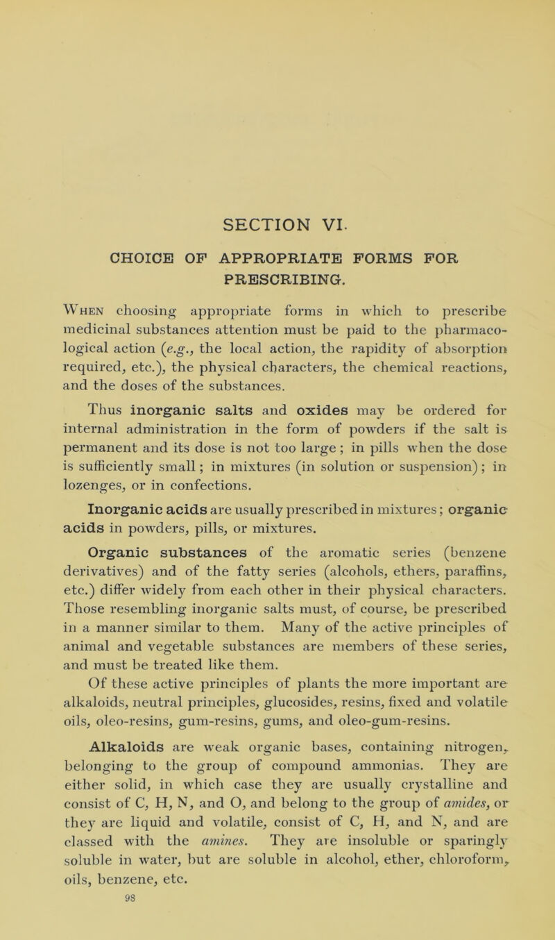 SECTION VI. CHOICE OP APPROPRIATE FORMS FOR PRESCRIBING. When choosing appropriate forms in which to prescribe medicinal substances attention must be paid to the pharmaco- logical action (e.g., the local action, the rapidity of absorption required, etc.), the physical characters, the chemical reactions, and the doses of the substances. Thus inorganic salts and oxides may be ordered for internal administration in the form of powders if the salt is permanent and its dose is not too large; in pills when the dose is sufficiently small; in mixtures (in solution or suspension); in lozenges, or in confections. Inorganic acids are usually prescribed in mixtures; organic acids in powders, pills, or mixtures. Organic substances of the aromatic series (benzene derivatives) and of the fatty series (alcohols, ethers, paraffins, etc.) differ widely from each other in their physical characters. Those resembling inorganic salts must, of course, be prescribed in a manner similar to them. Man}'^ of the active principles of animal and vegetable substances are members of these series, and must be treated like them. Of these active principles of plants the more important are alkaloids, neutral principles, glucosides, resins, fixed and volatile oils, oleo-resins, gum-resins, gums, and oleo-gum-resins. Alkaloids are weak organic bases, containing nitrogen, belonging to the group of compound ammonias. They are either solid, in which case they are usually crystalline and consist of C, H, N, and O, and belong to the group of amides, or they are liquid and volatile, consist of C, H, and N, and are classed with the amines. They are insoluble or sparingly soluble in water, but are soluble in alcohol, ether, chloroform, oils, benzene, etc.